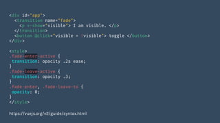 <div id="app">
<transition name="fade">
<p v-show="visible"> I am visible. </p>
</transition>
<button @click="visible = !visible"> toggle </button>
</div>
<style>
.fade-enter-active {
transition: opacity .2s ease;
}
.fade-leave-active {
transition: opacity .3;
}
.fade-enter, .fade-leave-to {
opacity: 0;
}
</style>
https://vuejs.org/v2/guide/syntax.html
 