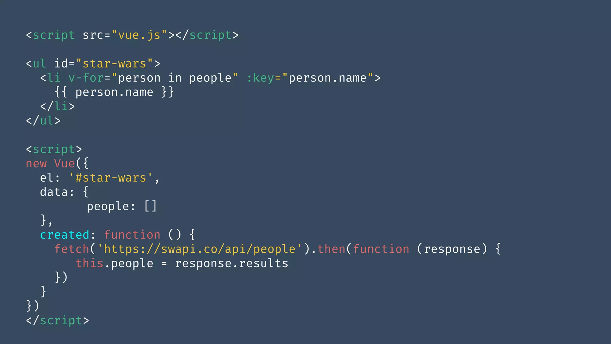 <script src="vue.js"></script>
<ul id="star-wars">
<li v-for="person in people" :key="person.name">
{{ person.name }}
</li>
</ul>
<script>
new Vue({
el: '#star-wars',
data: {
people: []
},
created: function () {
fetch('https://swapi.co/api/people').then(function (response) {
this.people = response.results
})
}
})
</script>
 