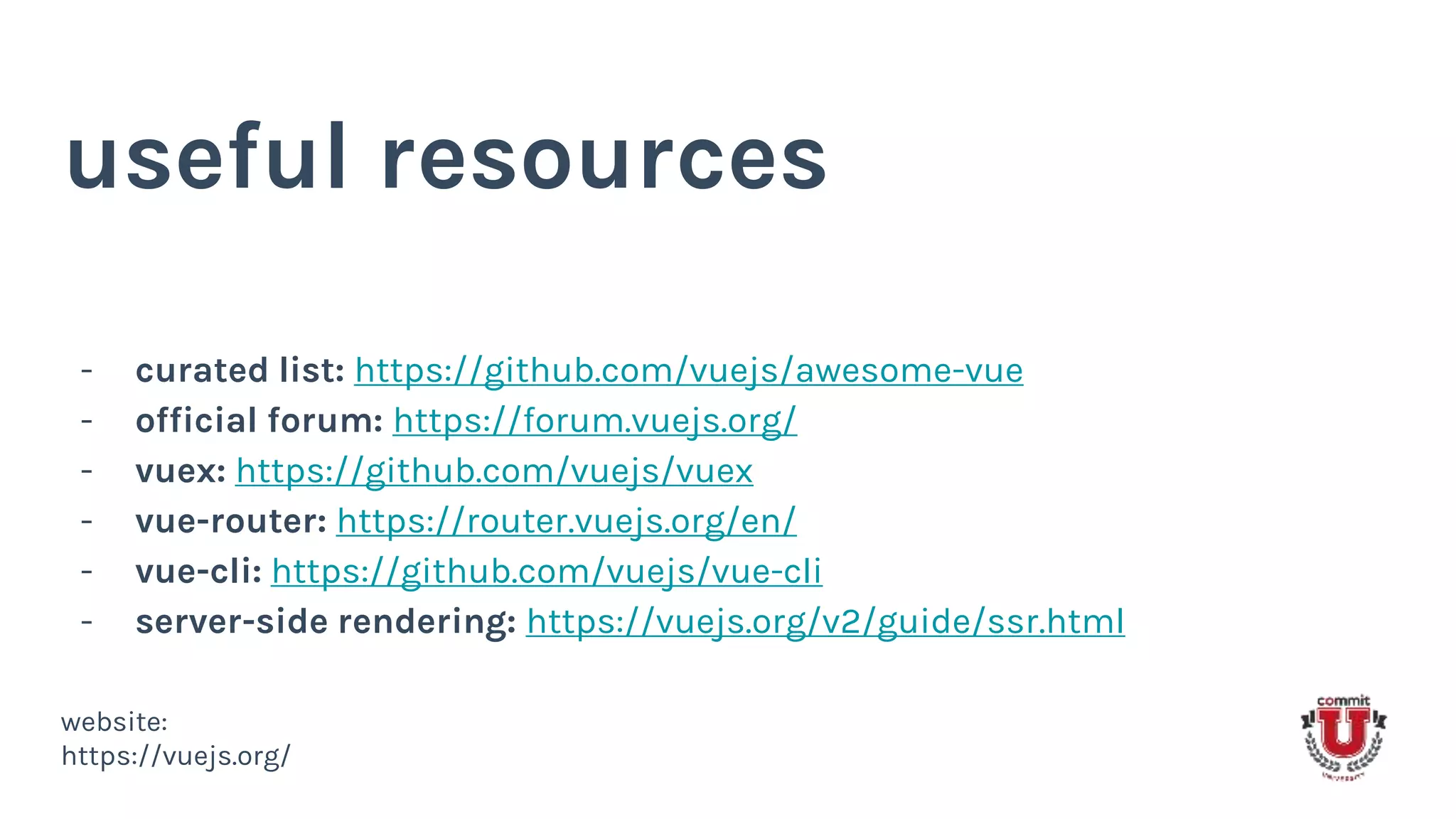 useful resources
- curated list: https://github.com/vuejs/awesome-vue
- official forum: https://forum.vuejs.org/
- vuex: https://github.com/vuejs/vuex
- vue-router: https://router.vuejs.org/en/
- vue-cli: https://github.com/vuejs/vue-cli
- server-side rendering: https://vuejs.org/v2/guide/ssr.html
website:
https://vuejs.org/
 