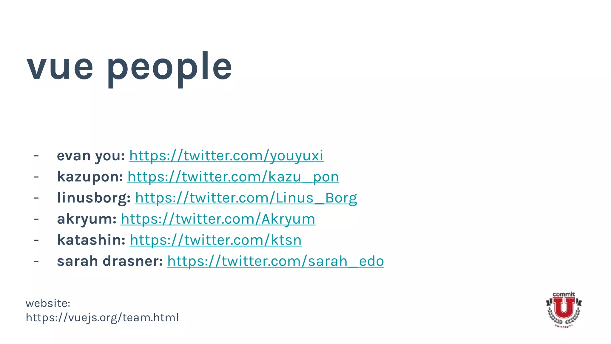 vue people
- evan you: https://twitter.com/youyuxi
- kazupon: https://twitter.com/kazu_pon
- linusborg: https://twitter.com/Linus_Borg
- akryum: https://twitter.com/Akryum
- katashin: https://twitter.com/ktsn
- sarah drasner: https://twitter.com/sarah_edo
website:
https://vuejs.org/team.html
 