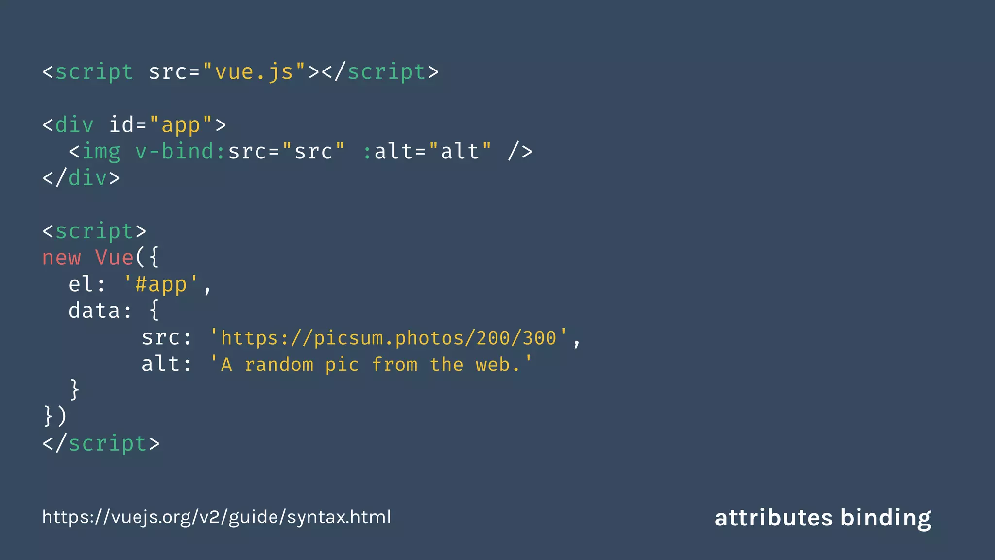 <script src="vue.js"></script>
<div id="app">
<img v-bind:src="src" :alt="alt" />
</div>
<script>
new Vue({
el: '#app',
data: {
src: 'https://picsum.photos/200/300',
alt: 'A random pic from the web.'
}
})
</script>
https://vuejs.org/v2/guide/syntax.html attributes binding
 