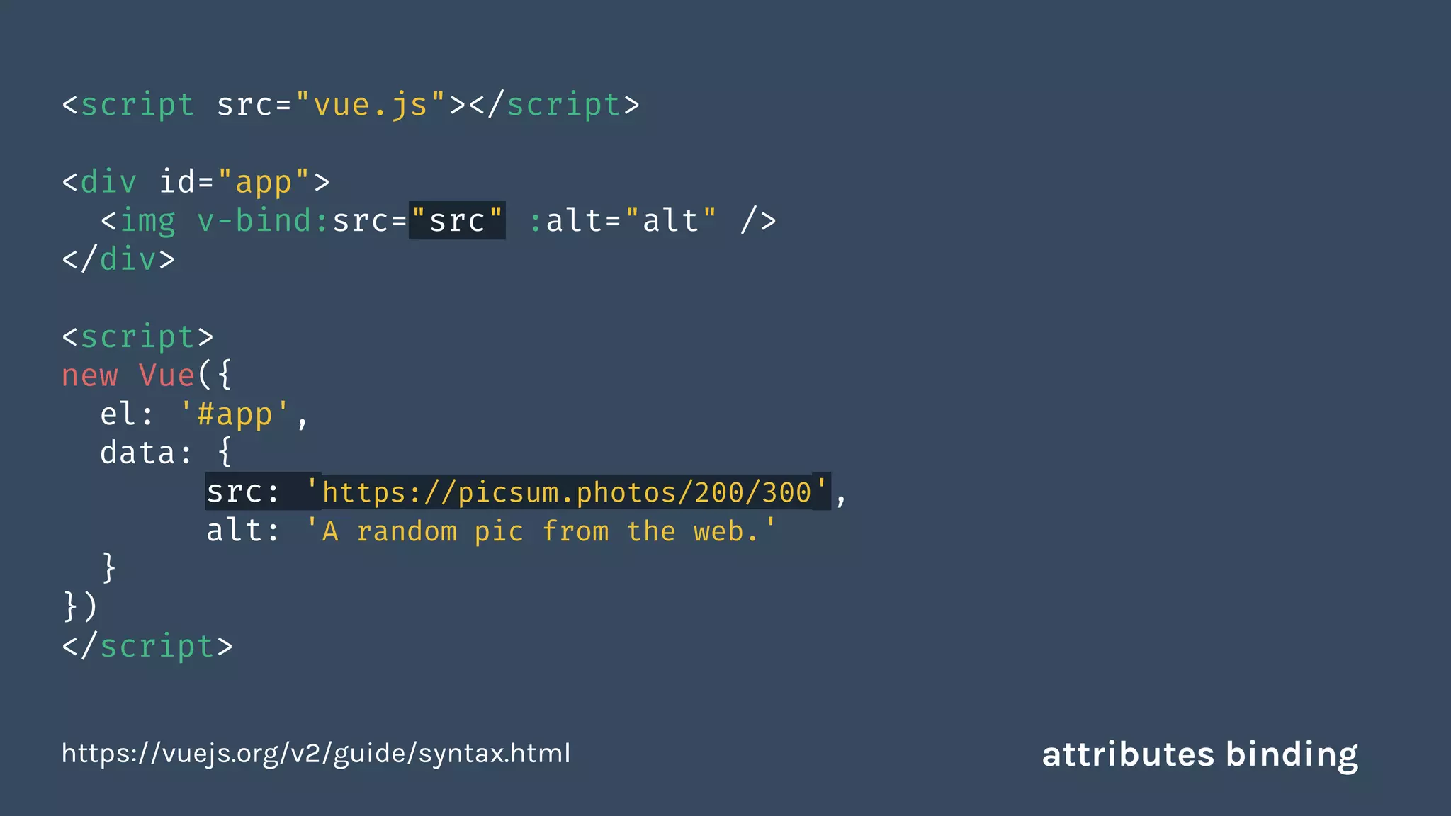 <script src="vue.js"></script>
<div id="app">
<img v-bind:src="src" :alt="alt" />
</div>
<script>
new Vue({
el: '#app',
data: {
src: 'https://picsum.photos/200/300',
alt: 'A random pic from the web.'
}
})
</script>
https://vuejs.org/v2/guide/syntax.html attributes binding
 