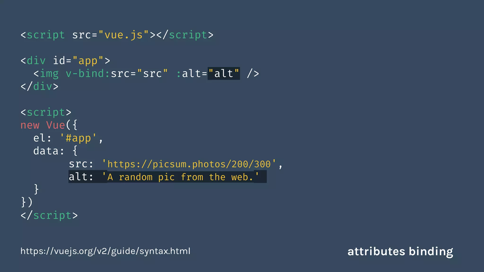 <script src="vue.js"></script>
<div id="app">
<img v-bind:src="src" :alt="alt" />
</div>
<script>
new Vue({
el: '#app',
data: {
src: 'https://picsum.photos/200/300',
alt: 'A random pic from the web.'
}
})
</script>
https://vuejs.org/v2/guide/syntax.html attributes binding
 