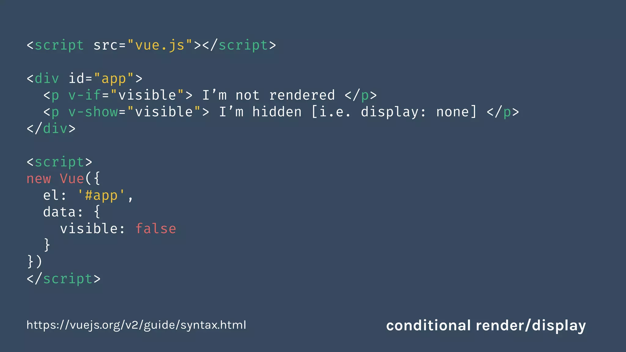 <script src="vue.js"></script>
<div id="app">
<p v-if="visible"> I’m not rendered </p>
<p v-show="visible"> I’m hidden [i.e. display: none] </p>
</div>
<script>
new Vue({
el: '#app',
data: {
visible: false
}
})
</script>
https://vuejs.org/v2/guide/syntax.html conditional render/display
 