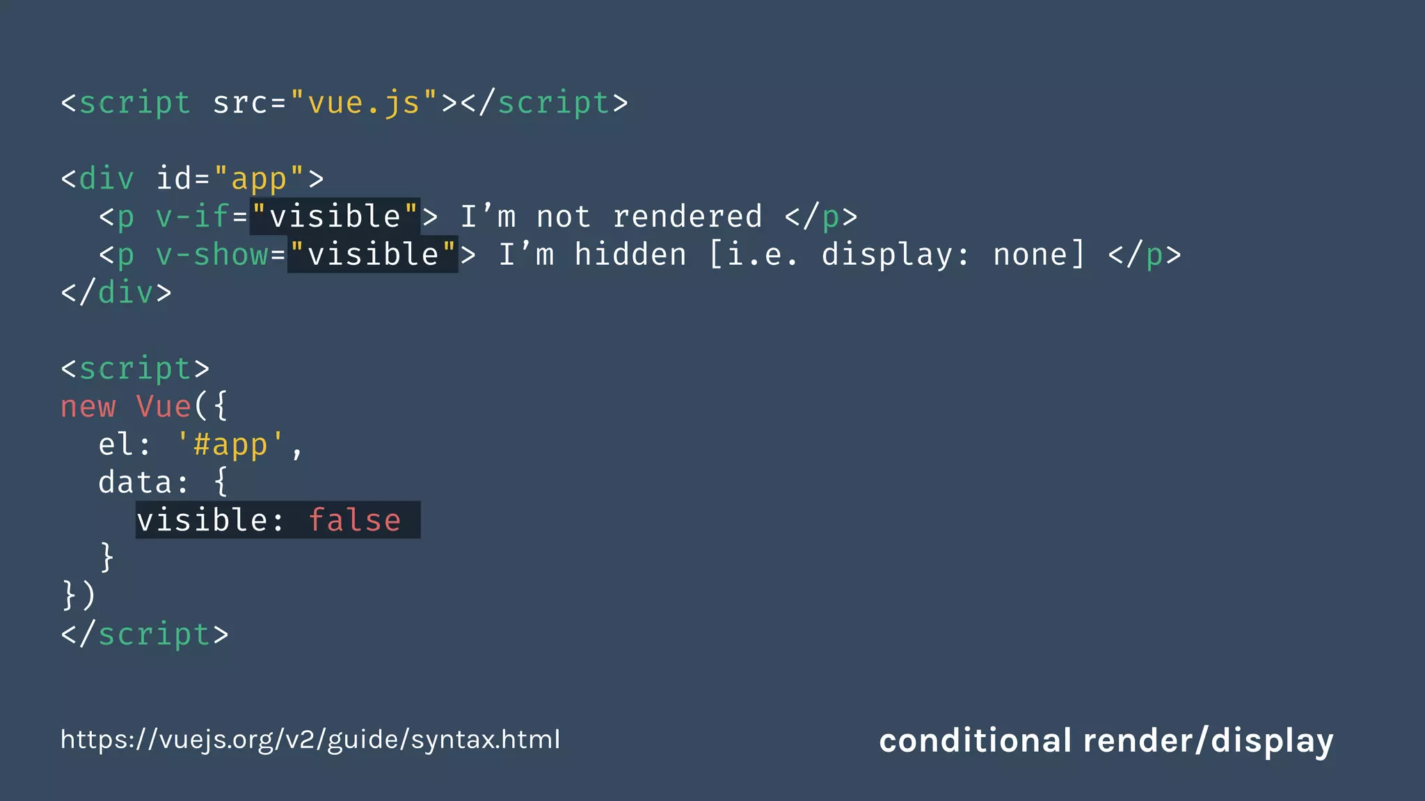 <script src="vue.js"></script>
<div id="app">
<p v-if="visible"> I’m not rendered </p>
<p v-show="visible"> I’m hidden [i.e. display: none] </p>
</div>
<script>
new Vue({
el: '#app',
data: {
visible: false
}
})
</script>
https://vuejs.org/v2/guide/syntax.html conditional render/display
 