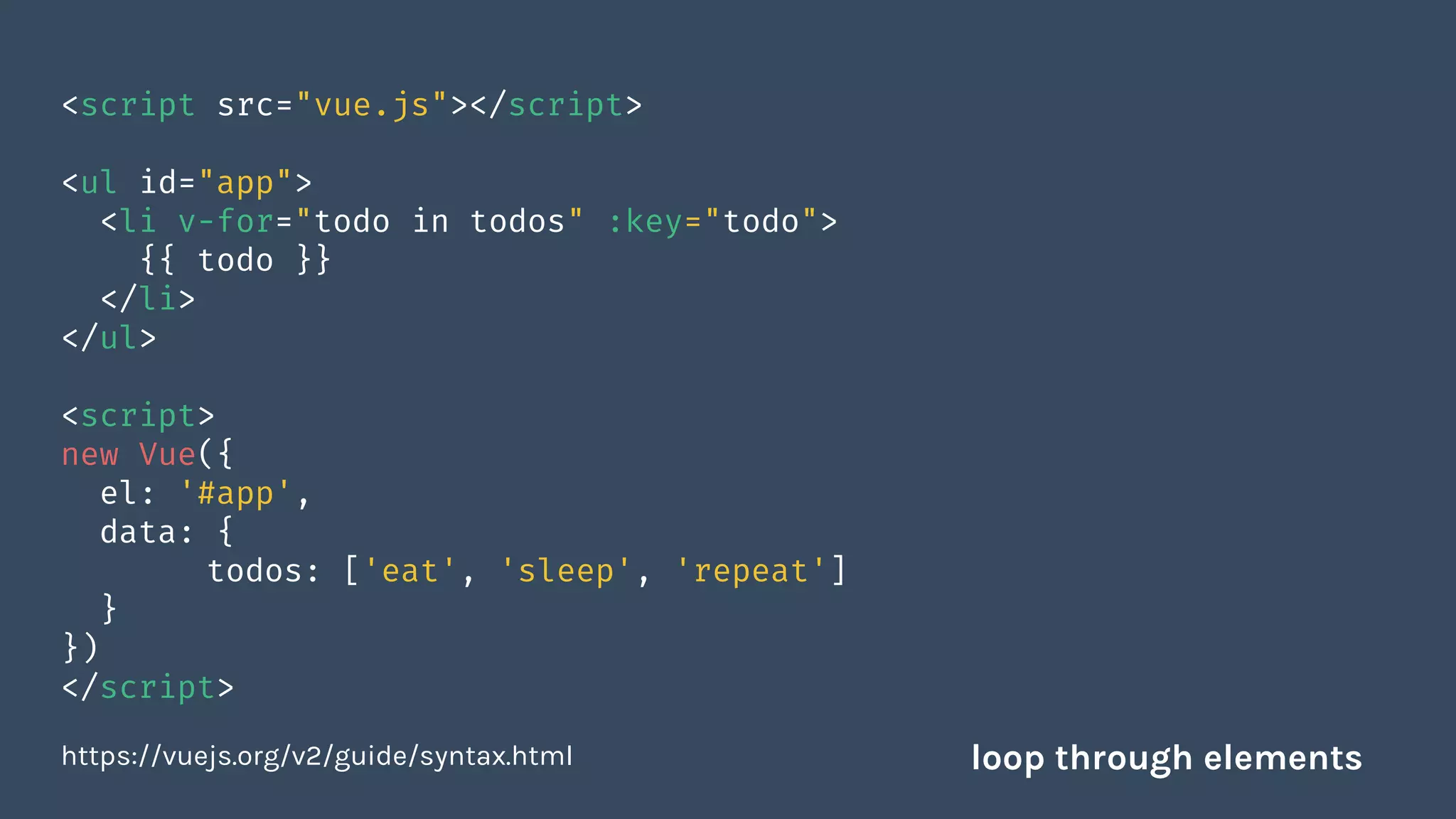 <script src="vue.js"></script>
<ul id="app">
<li v-for="todo in todos" :key="todo">
{{ todo }}
</li>
</ul>
<script>
new Vue({
el: '#app',
data: {
todos: ['eat', 'sleep', 'repeat']
}
})
</script>
https://vuejs.org/v2/guide/syntax.html loop through elements
 