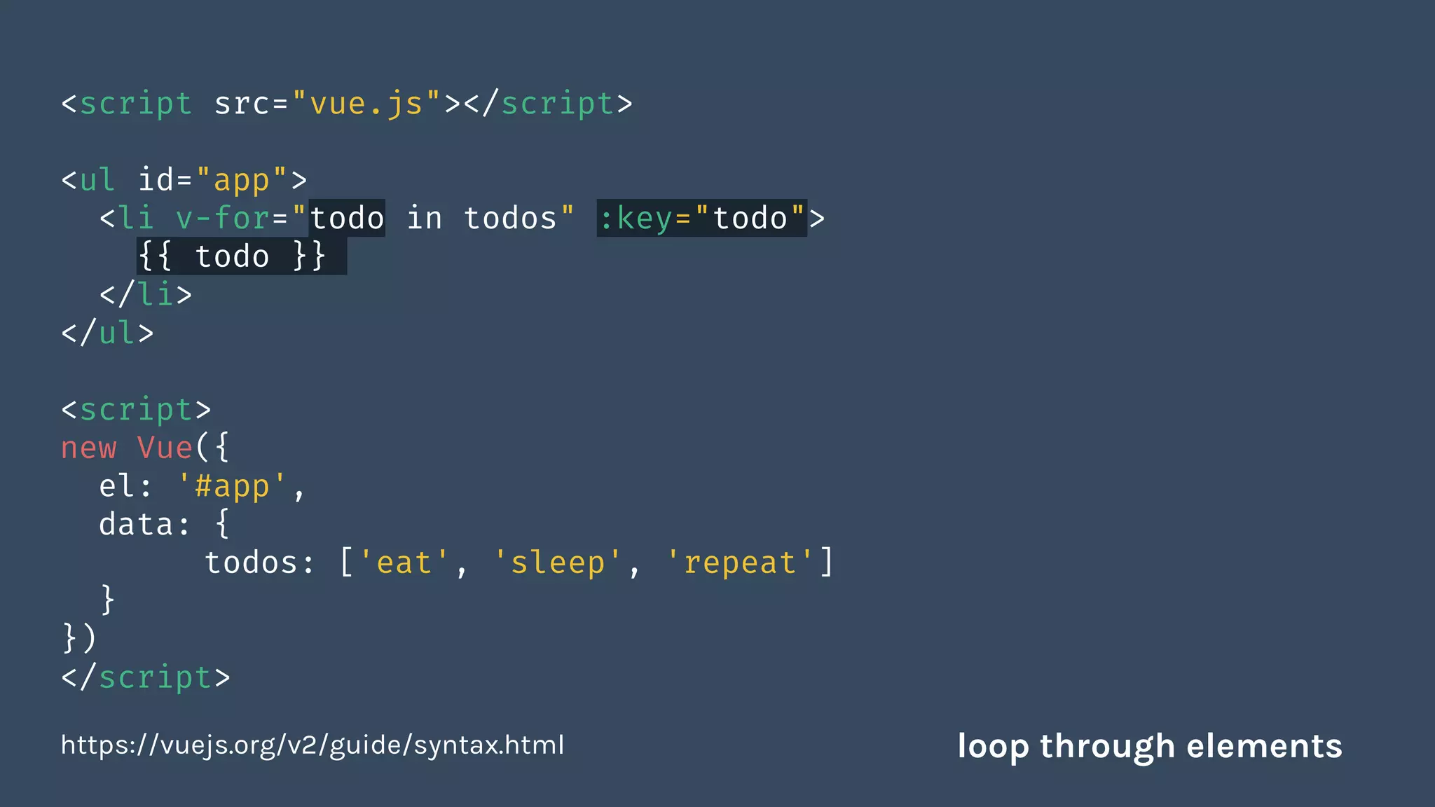 <script src="vue.js"></script>
<ul id="app">
<li v-for="todo in todos" :key="todo">
{{ todo }}
</li>
</ul>
<script>
new Vue({
el: '#app',
data: {
todos: ['eat', 'sleep', 'repeat']
}
})
</script>
https://vuejs.org/v2/guide/syntax.html loop through elements
 
