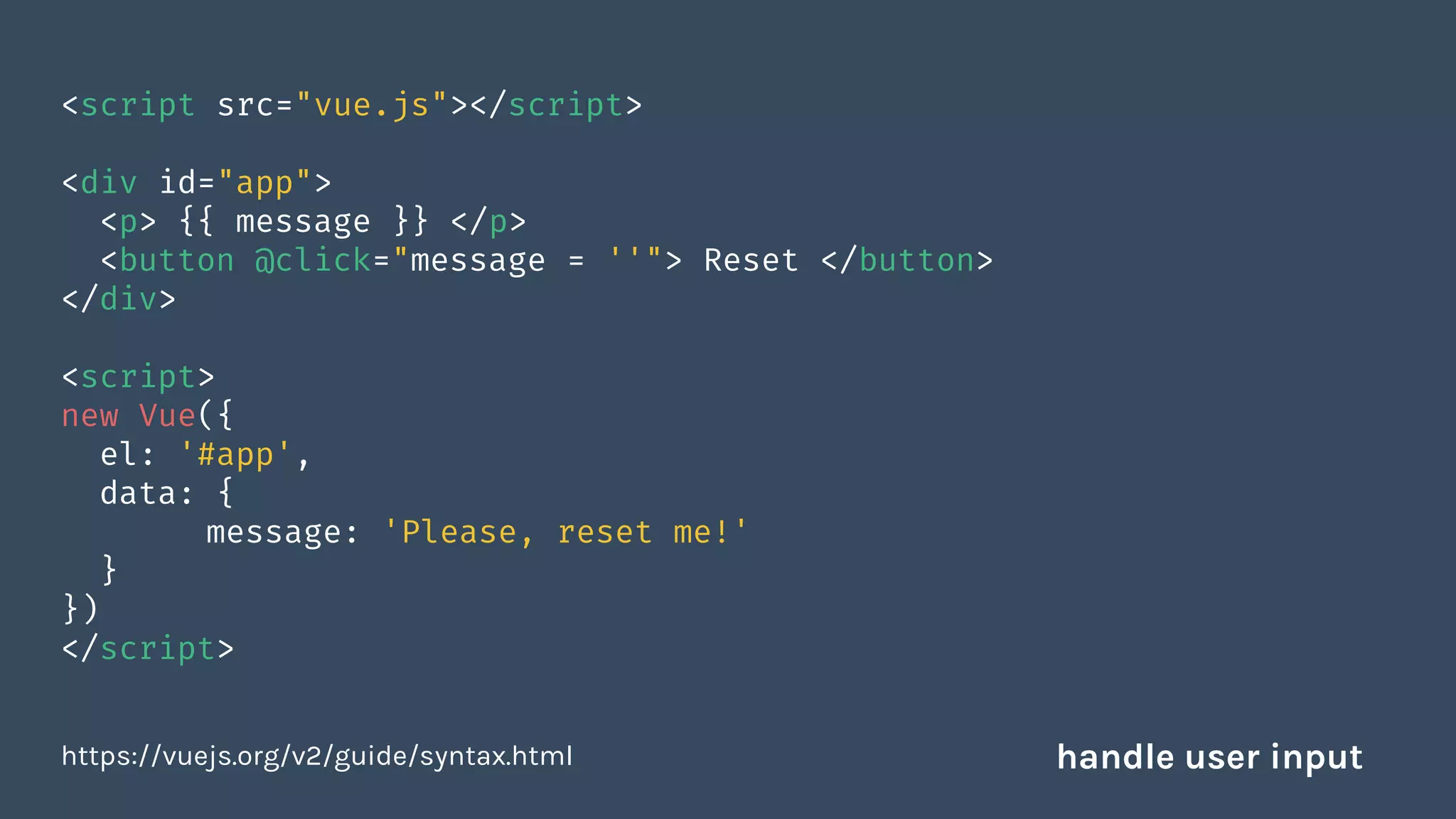 <script src="vue.js"></script>
<div id="app">
<p> {{ message }} </p>
<button @click="message = ''"> Reset </button>
</div>
<script>
new Vue({
el: '#app',
data: {
message: 'Please, reset me!'
}
})
</script>
https://vuejs.org/v2/guide/syntax.html handle user input
 