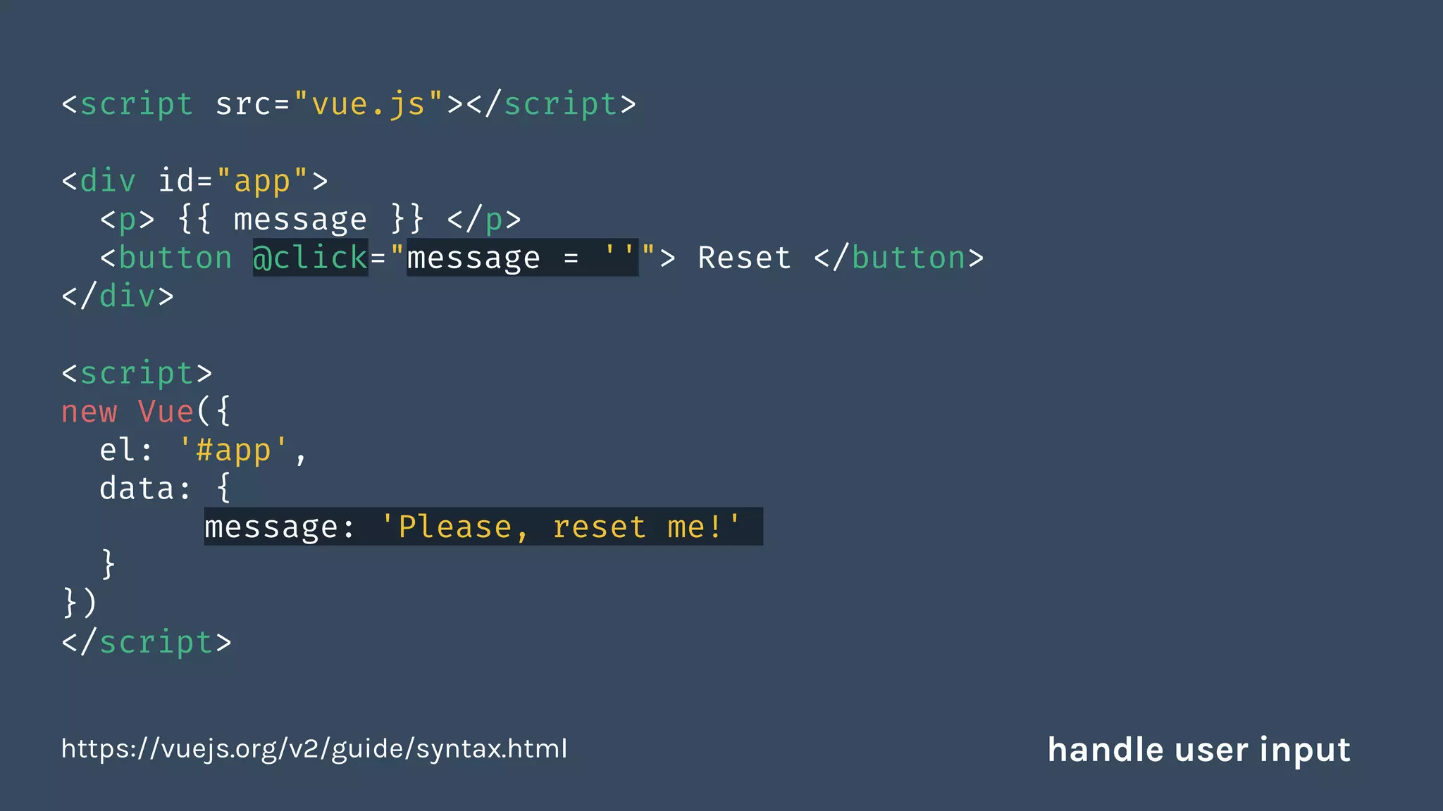 <script src="vue.js"></script>
<div id="app">
<p> {{ message }} </p>
<button @click="message = ''"> Reset </button>
</div>
<script>
new Vue({
el: '#app',
data: {
message: 'Please, reset me!'
}
})
</script>
https://vuejs.org/v2/guide/syntax.html handle user input
 