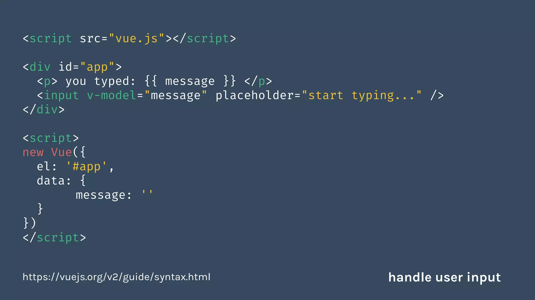 <script src="vue.js"></script>
<div id="app">
<p> you typed: {{ message }} </p>
<input v-model="message" placeholder="start typing..." />
</div>
<script>
new Vue({
el: '#app',
data: {
message: ''
}
})
</script>
https://vuejs.org/v2/guide/syntax.html handle user input
 