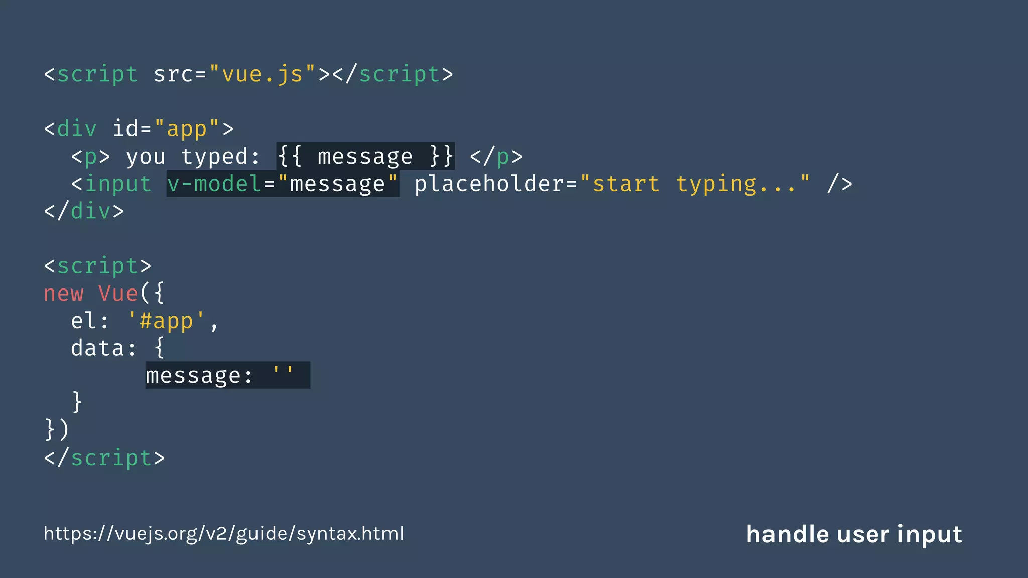 <script src="vue.js"></script>
<div id="app">
<p> you typed: {{ message }} </p>
<input v-model="message" placeholder="start typing..." />
</div>
<script>
new Vue({
el: '#app',
data: {
message: ''
}
})
</script>
https://vuejs.org/v2/guide/syntax.html handle user input
 