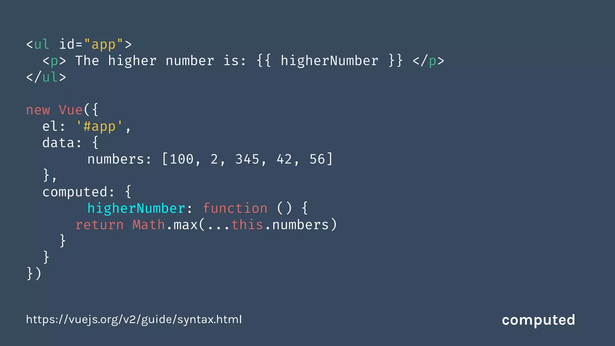<ul id="app">
<p> The higher number is: {{ higherNumber }} </p>
</ul>
new Vue({
el: '#app',
data: {
numbers: [100, 2, 345, 42, 56]
},
computed: {
higherNumber: function () {
return Math.max(...this.numbers)
}
}
})
https://vuejs.org/v2/guide/syntax.html computed
 
