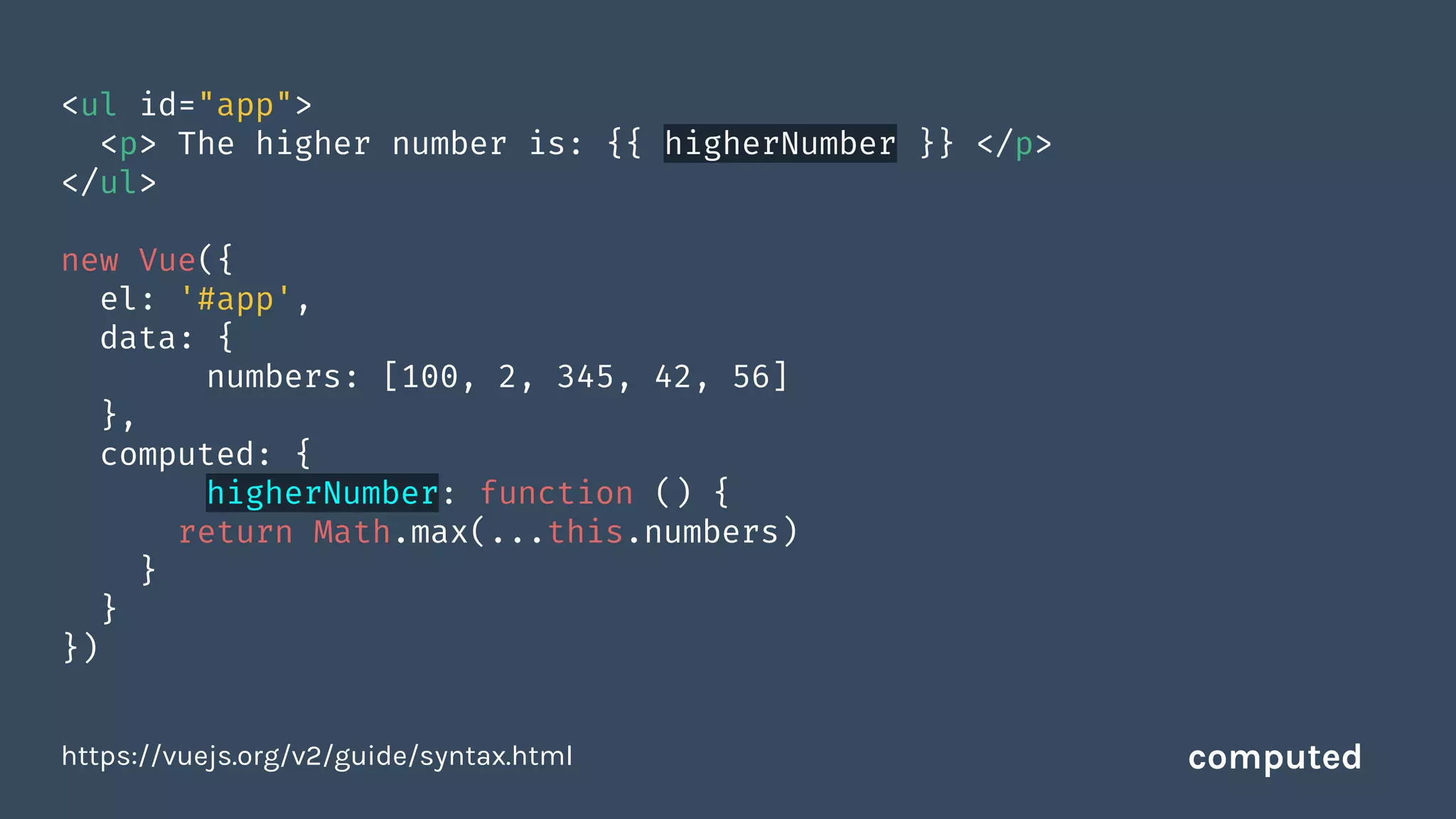<ul id="app">
<p> The higher number is: {{ higherNumber }} </p>
</ul>
new Vue({
el: '#app',
data: {
numbers: [100, 2, 345, 42, 56]
},
computed: {
higherNumber: function () {
return Math.max(...this.numbers)
}
}
})
https://vuejs.org/v2/guide/syntax.html computed
 