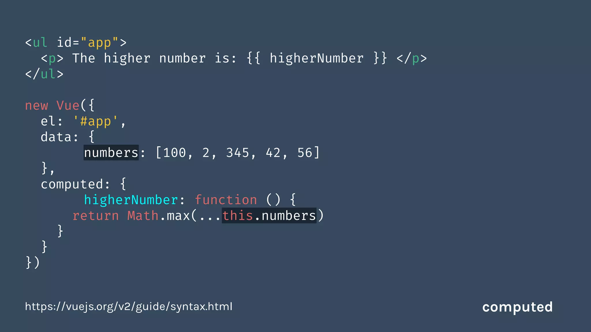 <ul id="app">
<p> The higher number is: {{ higherNumber }} </p>
</ul>
new Vue({
el: '#app',
data: {
numbers: [100, 2, 345, 42, 56]
},
computed: {
higherNumber: function () {
return Math.max(...this.numbers)
}
}
})
https://vuejs.org/v2/guide/syntax.html computed
 