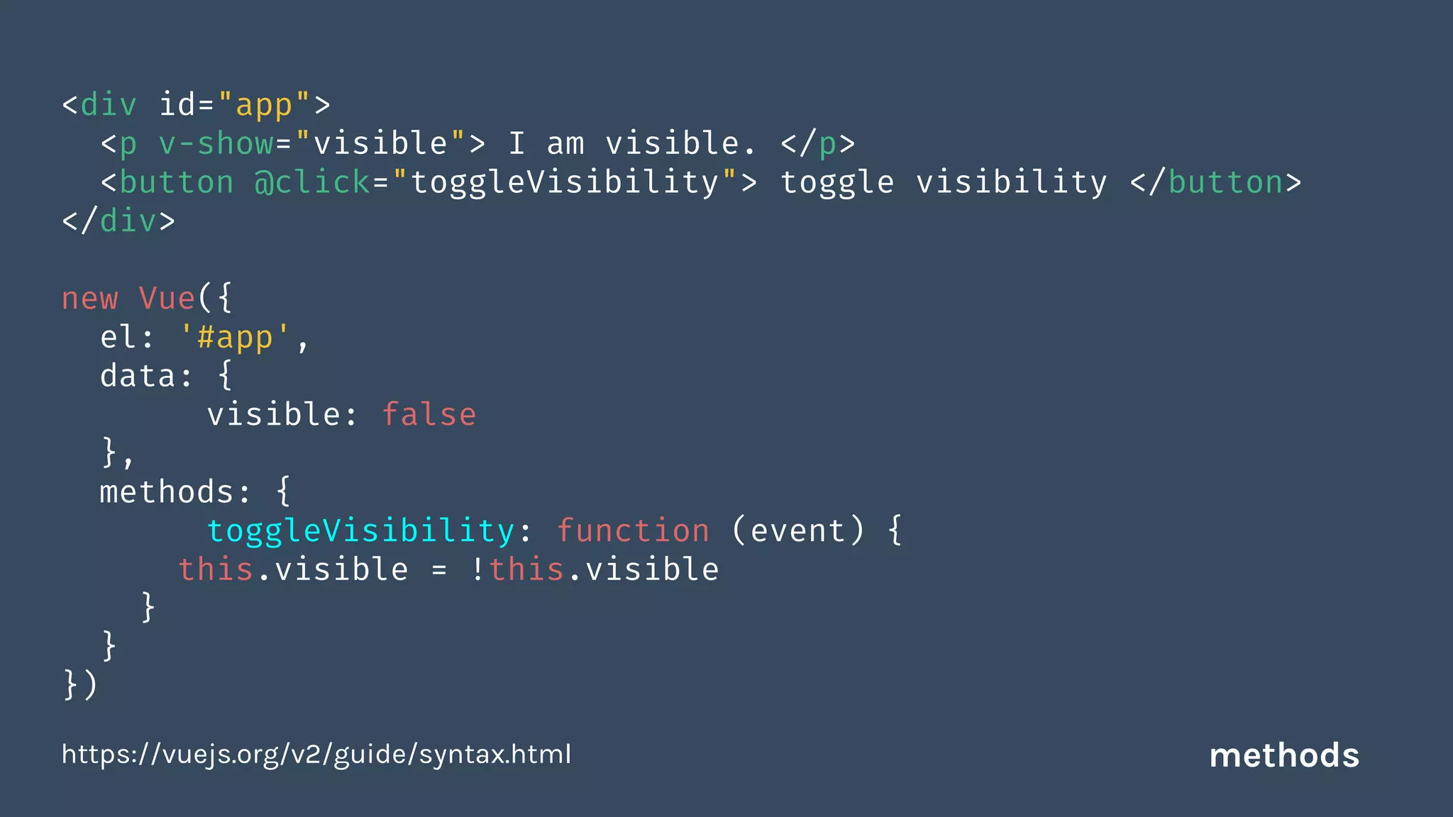 <div id="app">
<p v-show="visible"> I am visible. </p>
<button @click="toggleVisibility"> toggle visibility </button>
</div>
new Vue({
el: '#app',
data: {
visible: false
},
methods: {
toggleVisibility: function (event) {
this.visible = !this.visible
}
}
})
https://vuejs.org/v2/guide/syntax.html methods
 