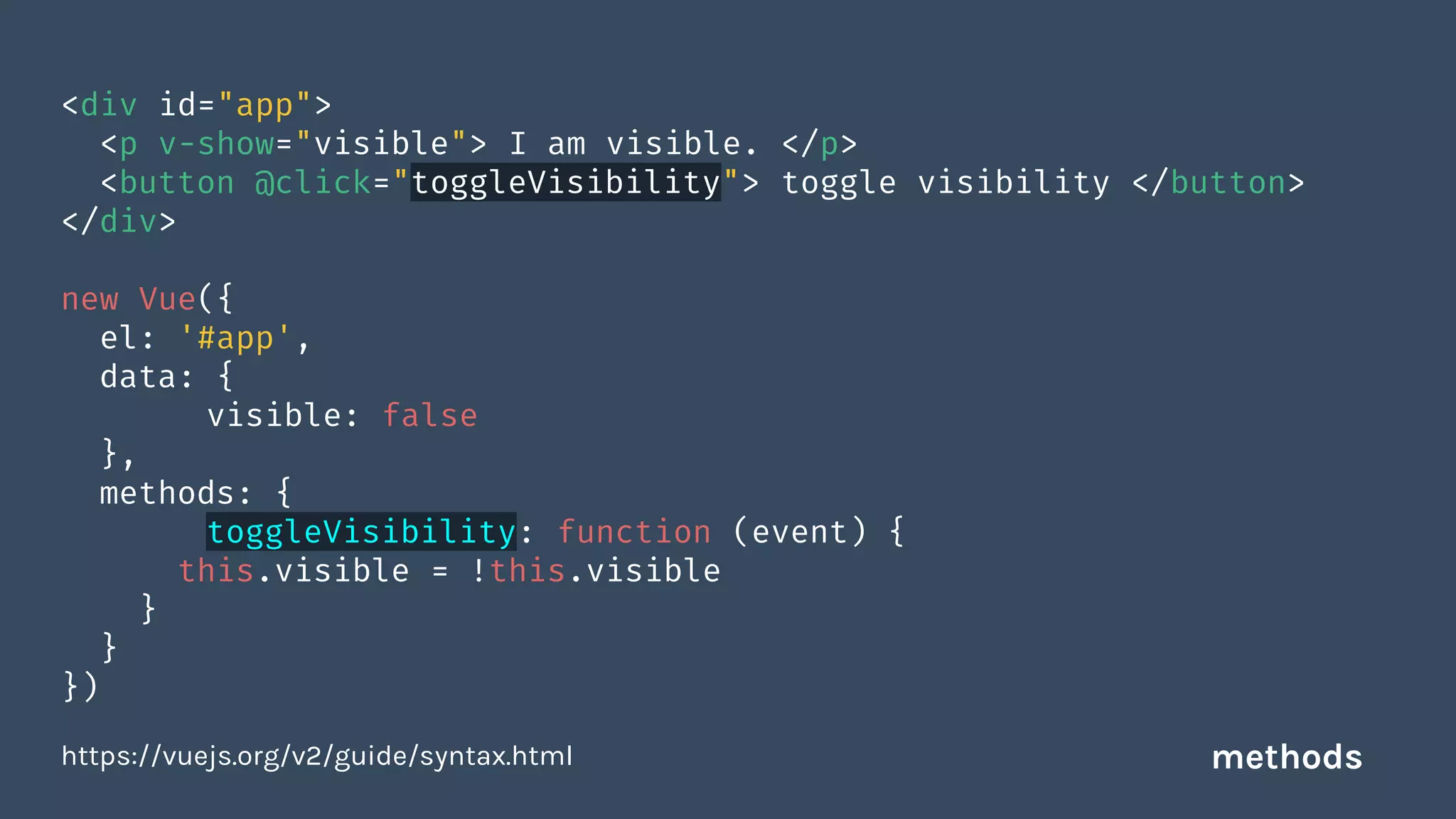 <div id="app">
<p v-show="visible"> I am visible. </p>
<button @click="toggleVisibility"> toggle visibility </button>
</div>
new Vue({
el: '#app',
data: {
visible: false
},
methods: {
toggleVisibility: function (event) {
this.visible = !this.visible
}
}
})
https://vuejs.org/v2/guide/syntax.html methods
 