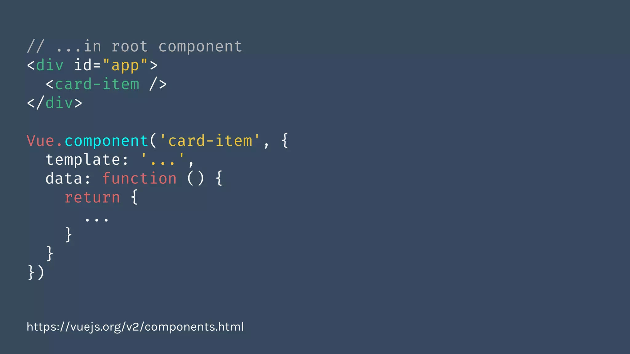 // ...in root component
<div id="app">
<card-item />
</div>
Vue.component('card-item', {
template: '...',
data: function () {
return {
...
}
}
})
https://vuejs.org/v2/components.html
 