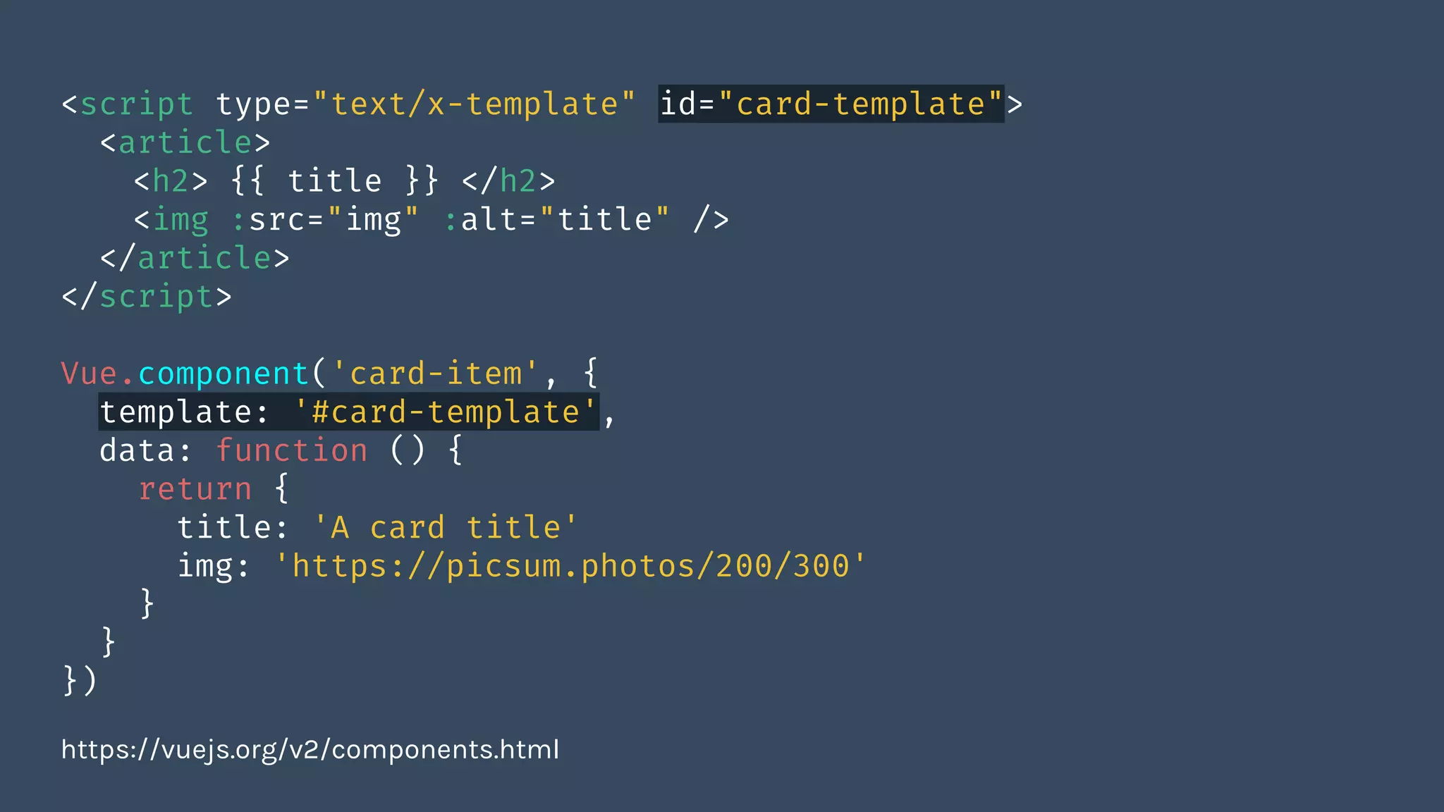 <script type="text/x-template" id="card-template">
<article>
<h2> {{ title }} </h2>
<img :src="img" :alt="title" />
</article>
</script>
Vue.component('card-item', {
template: '#card-template',
data: function () {
return {
title: 'A card title'
img: 'https://picsum.photos/200/300'
}
}
})
https://vuejs.org/v2/components.html
 