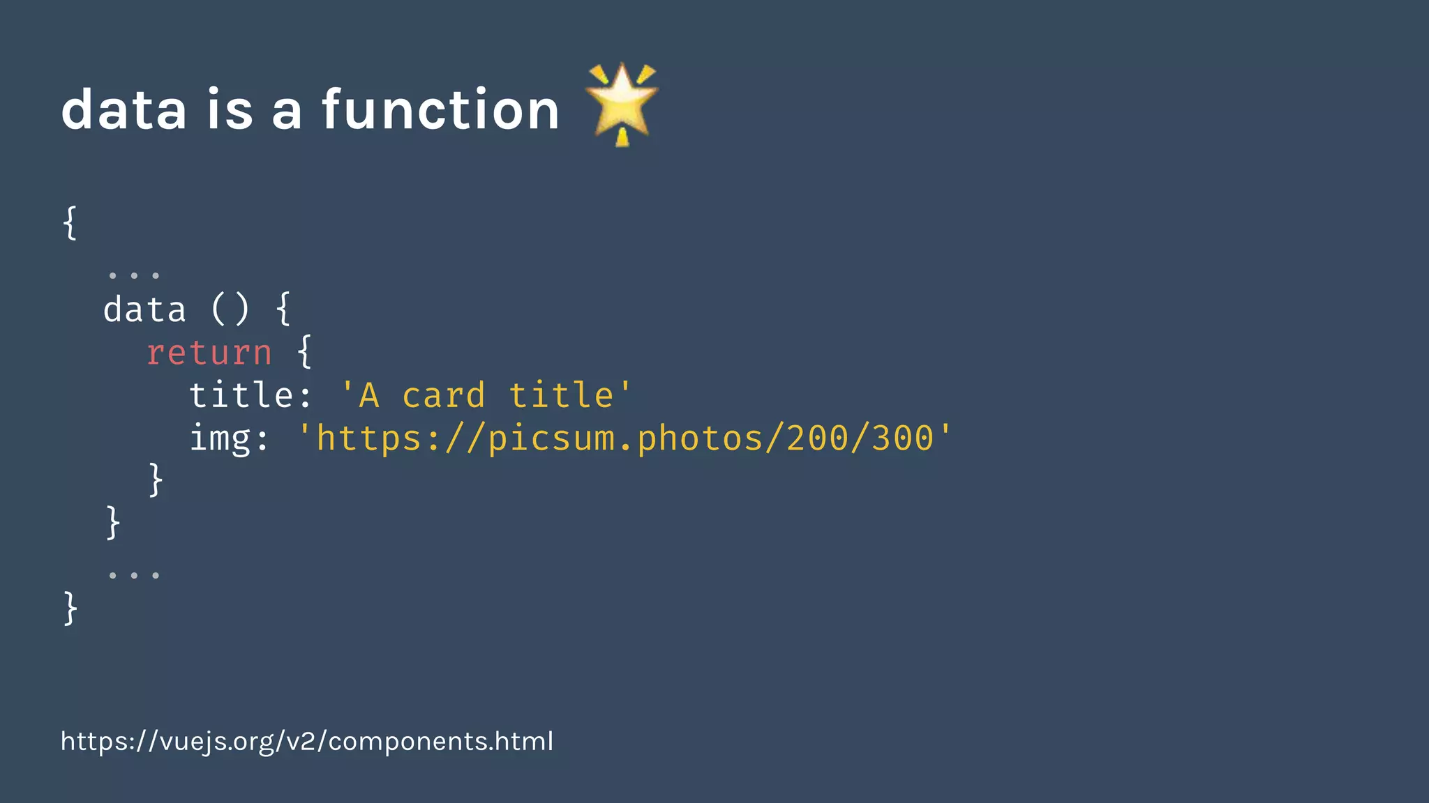 {
...
data () {
return {
title: 'A card title'
img: 'https://picsum.photos/200/300'
}
}
...
}
https://vuejs.org/v2/components.html
data is a function
 
