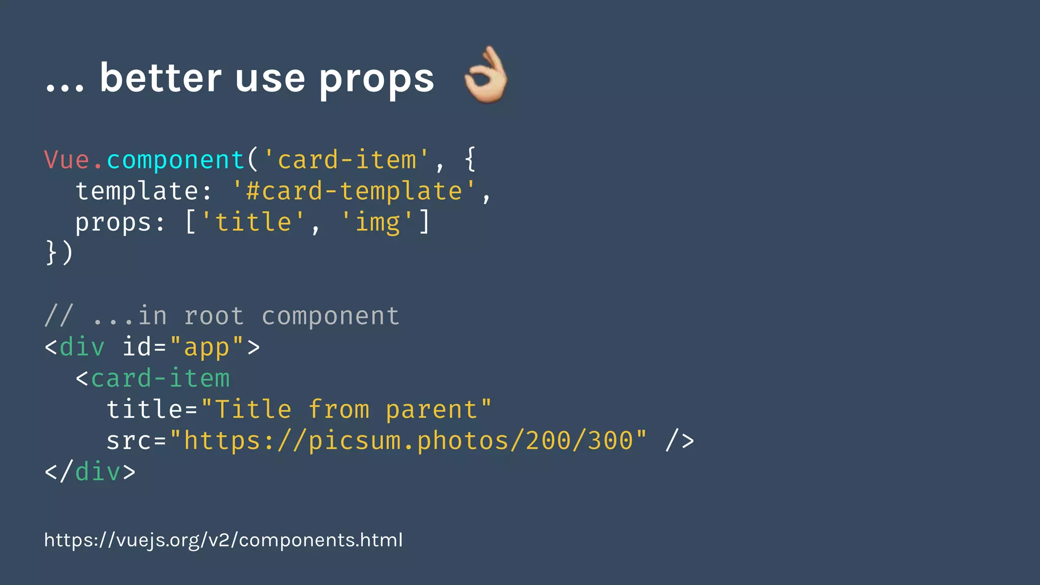 Vue.component('card-item', {
template: '#card-template',
props: ['title', 'img']
})
// ...in root component
<div id="app">
<card-item
title="Title from parent"
src="https://picsum.photos/200/300" />
</div>
https://vuejs.org/v2/components.html
… better use props
 