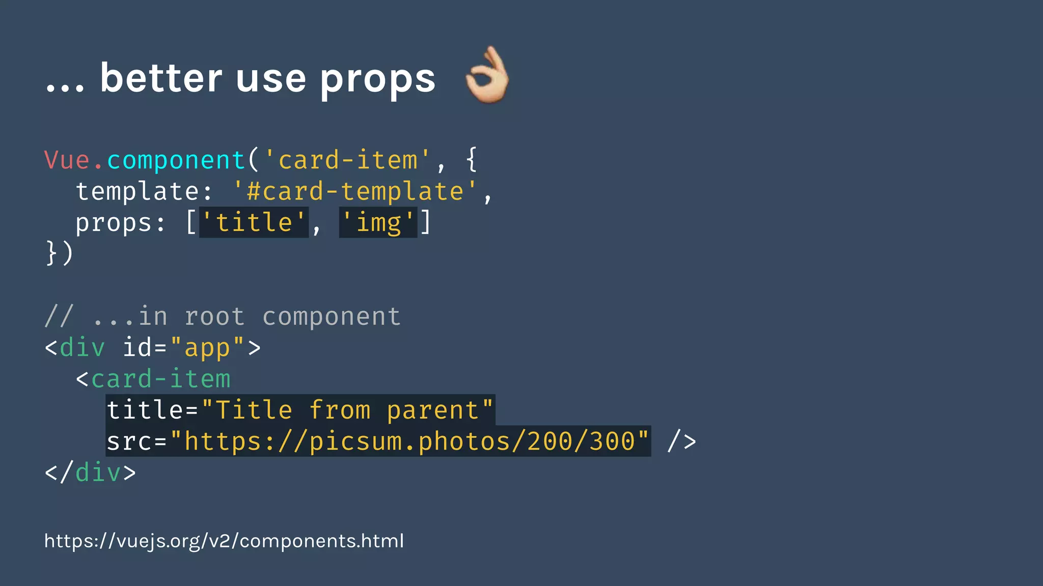 Vue.component('card-item', {
template: '#card-template',
props: ['title', 'img']
})
// ...in root component
<div id="app">
<card-item
title="Title from parent"
src="https://picsum.photos/200/300" />
</div>
https://vuejs.org/v2/components.html
… better use props
 