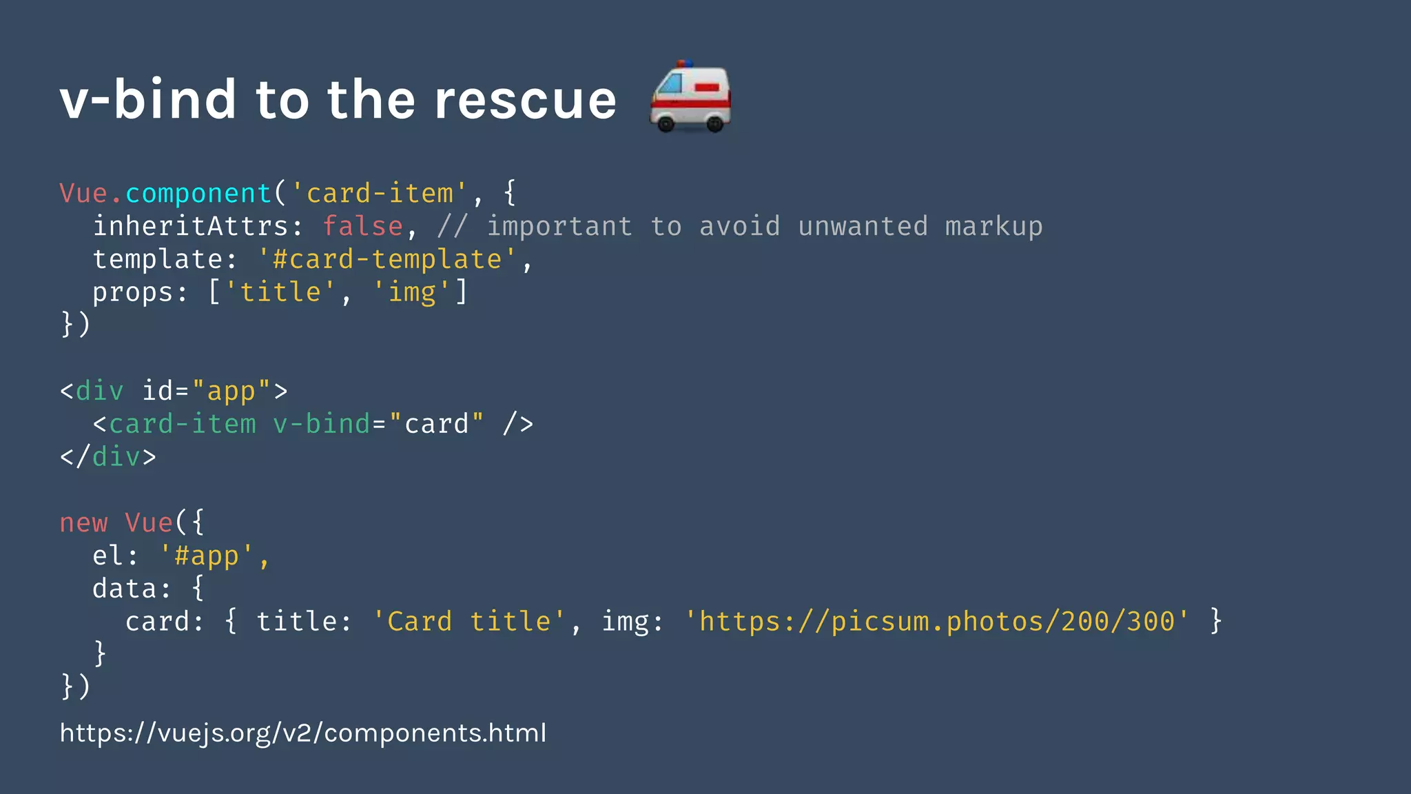 Vue.component('card-item', {
inheritAttrs: false, // important to avoid unwanted markup
template: '#card-template',
props: ['title', 'img']
})
<div id="app">
<card-item v-bind="card" />
</div>
new Vue({
el: '#app',
data: {
card: { title: 'Card title', img: 'https://picsum.photos/200/300' }
}
})
https://vuejs.org/v2/components.html
v-bind to the rescue
 
