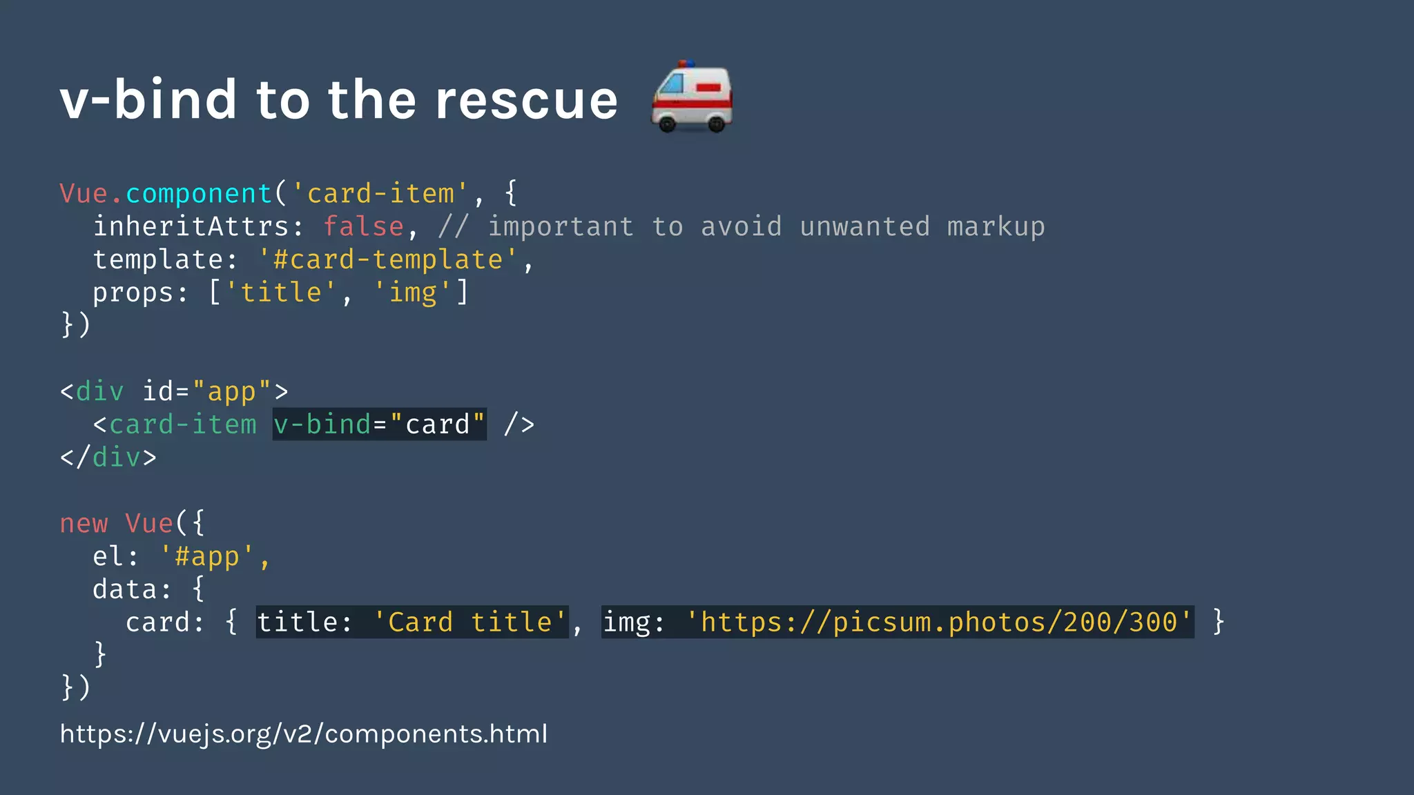 Vue.component('card-item', {
inheritAttrs: false, // important to avoid unwanted markup
template: '#card-template',
props: ['title', 'img']
})
<div id="app">
<card-item v-bind="card" />
</div>
new Vue({
el: '#app',
data: {
card: { title: 'Card title', img: 'https://picsum.photos/200/300' }
}
})
https://vuejs.org/v2/components.html
v-bind to the rescue
 