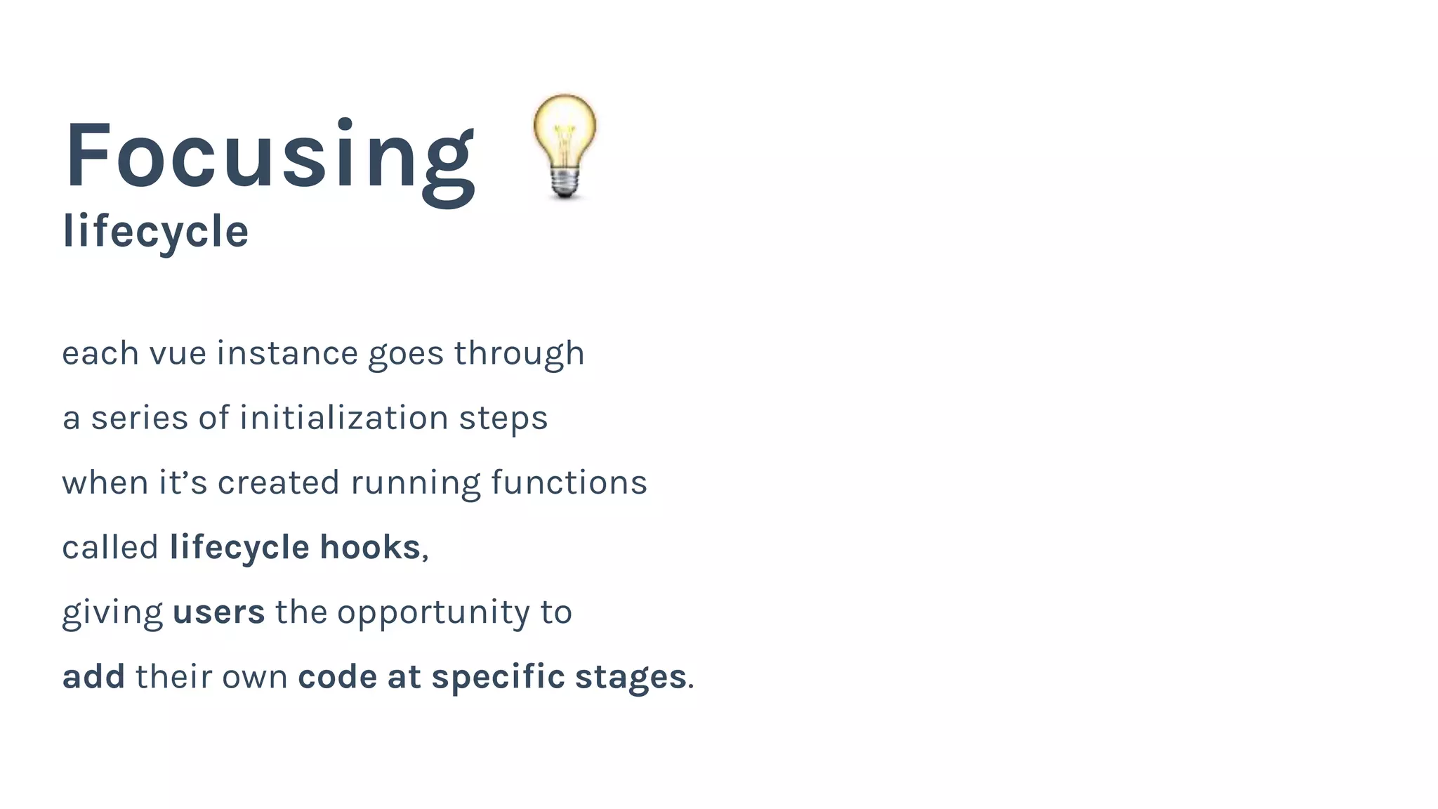lifecycle
Focusing
each vue instance goes through
a series of initialization steps
when it’s created running functions
called lifecycle hooks,
giving users the opportunity to
add their own code at specific stages.
 