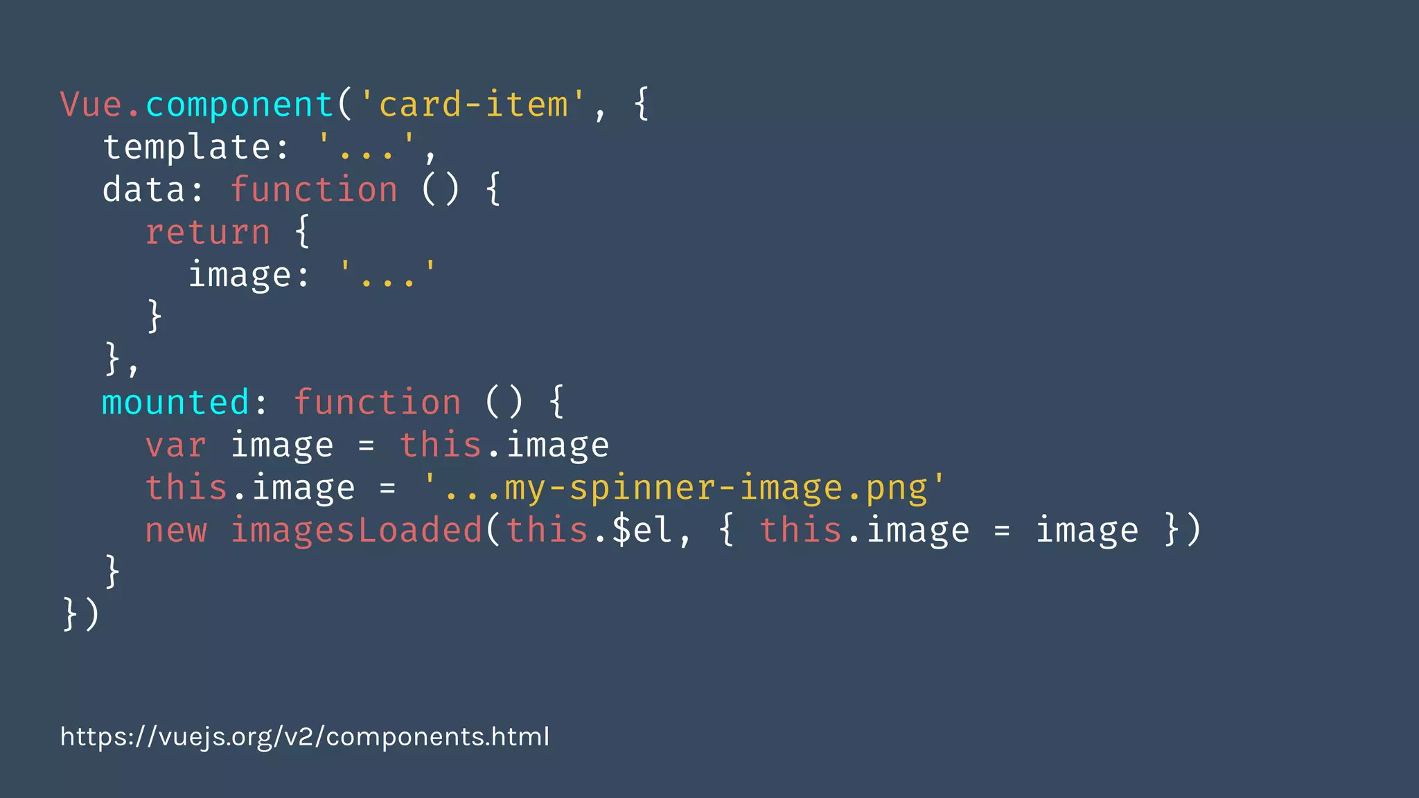 Vue.component('card-item', {
template: '...',
data: function () {
return {
image: '...'
}
},
mounted: function () {
var image = this.image
this.image = '...my-spinner-image.png'
new imagesLoaded(this.$el, { this.image = image })
}
})
https://vuejs.org/v2/components.html
 