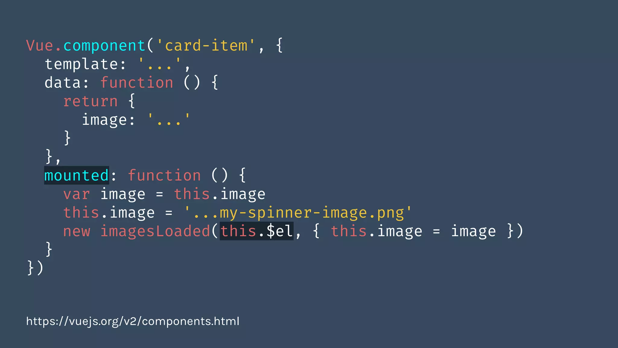 Vue.component('card-item', {
template: '...',
data: function () {
return {
image: '...'
}
},
mounted: function () {
var image = this.image
this.image = '...my-spinner-image.png'
new imagesLoaded(this.$el, { this.image = image })
}
})
https://vuejs.org/v2/components.html
 