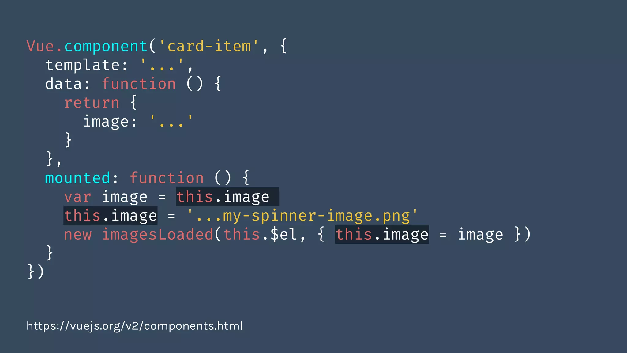 Vue.component('card-item', {
template: '...',
data: function () {
return {
image: '...'
}
},
mounted: function () {
var image = this.image
this.image = '...my-spinner-image.png'
new imagesLoaded(this.$el, { this.image = image })
}
})
https://vuejs.org/v2/components.html
 