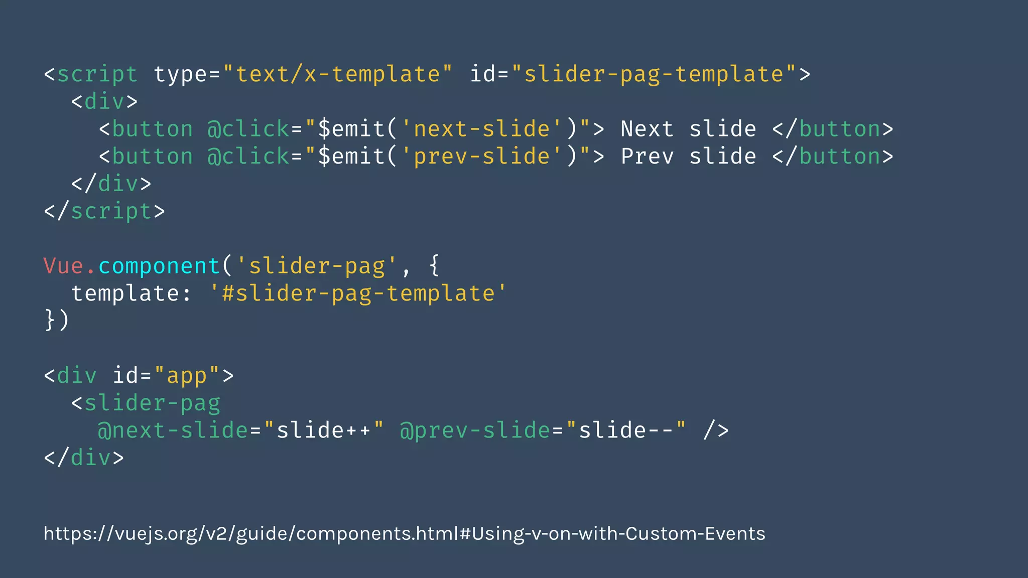 <script type="text/x-template" id="slider-pag-template">
<div>
<button @click="$emit('next-slide')"> Next slide </button>
<button @click="$emit('prev-slide')"> Prev slide </button>
</div>
</script>
Vue.component('slider-pag', {
template: '#slider-pag-template'
})
<div id="app">
<slider-pag
@next-slide="slide++" @prev-slide="slide--" />
</div>
https://vuejs.org/v2/guide/components.html#Using-v-on-with-Custom-Events
 