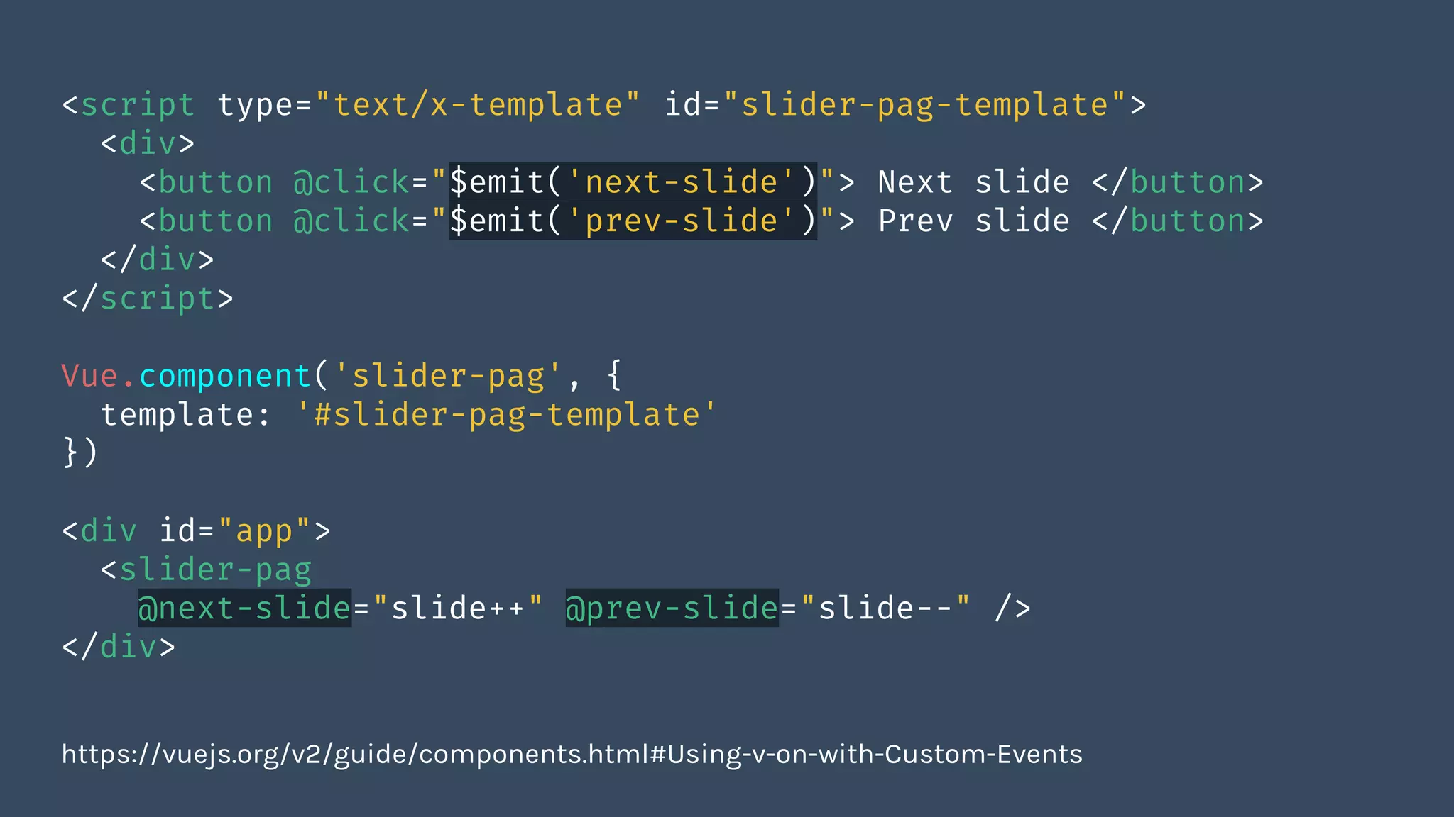 <script type="text/x-template" id="slider-pag-template">
<div>
<button @click="$emit('next-slide')"> Next slide </button>
<button @click="$emit('prev-slide')"> Prev slide </button>
</div>
</script>
Vue.component('slider-pag', {
template: '#slider-pag-template'
})
<div id="app">
<slider-pag
@next-slide="slide++" @prev-slide="slide--" />
</div>
https://vuejs.org/v2/guide/components.html#Using-v-on-with-Custom-Events
 