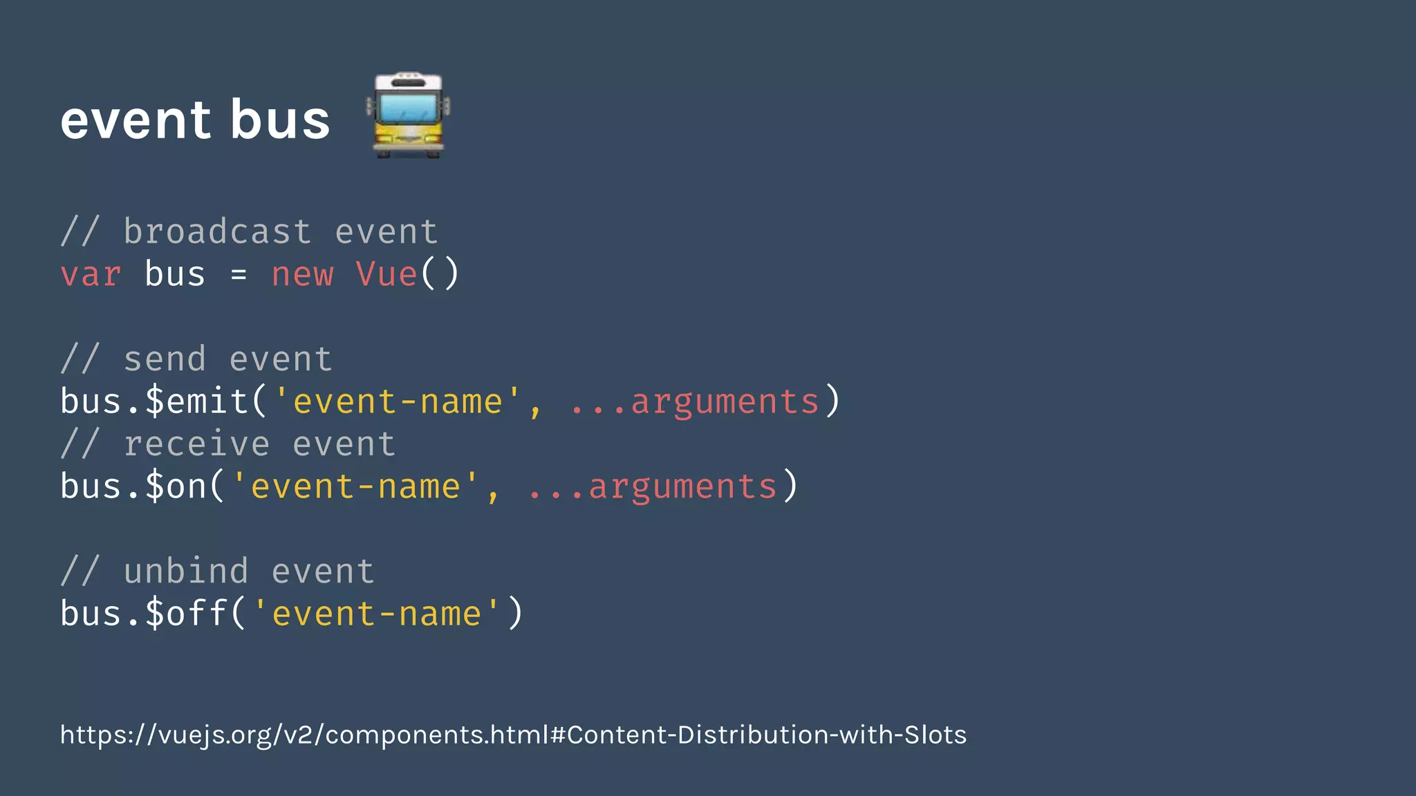 // broadcast event
var bus = new Vue()
// send event
bus.$emit('event-name', ...arguments)
// receive event
bus.$on('event-name', ...arguments)
// unbind event
bus.$off('event-name')
event bus
https://vuejs.org/v2/components.html#Content-Distribution-with-Slots
 