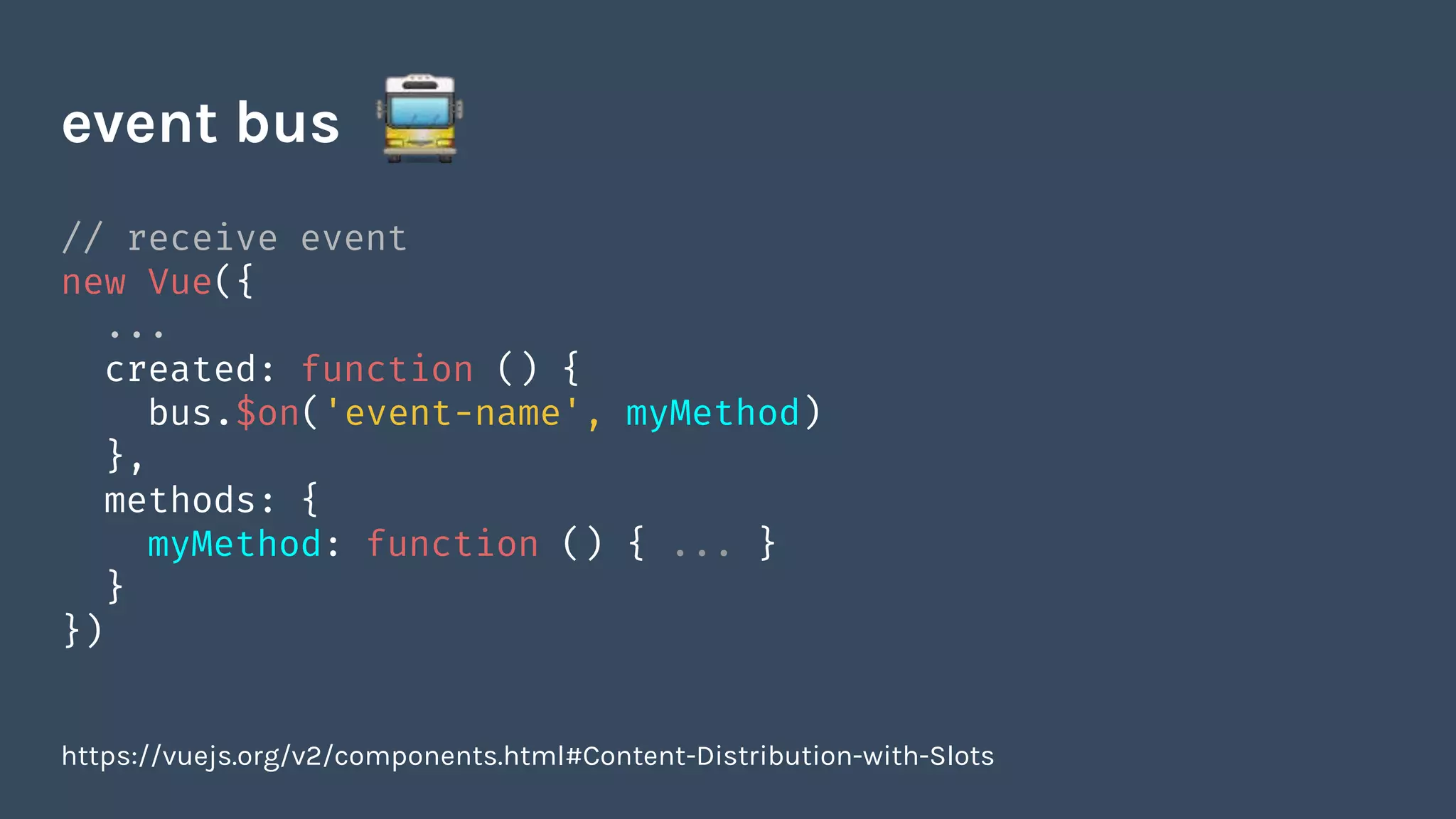 // receive event
new Vue({
...
created: function () {
bus.$on('event-name', myMethod)
},
methods: {
myMethod: function () { ... }
}
})
event bus
https://vuejs.org/v2/components.html#Content-Distribution-with-Slots
 