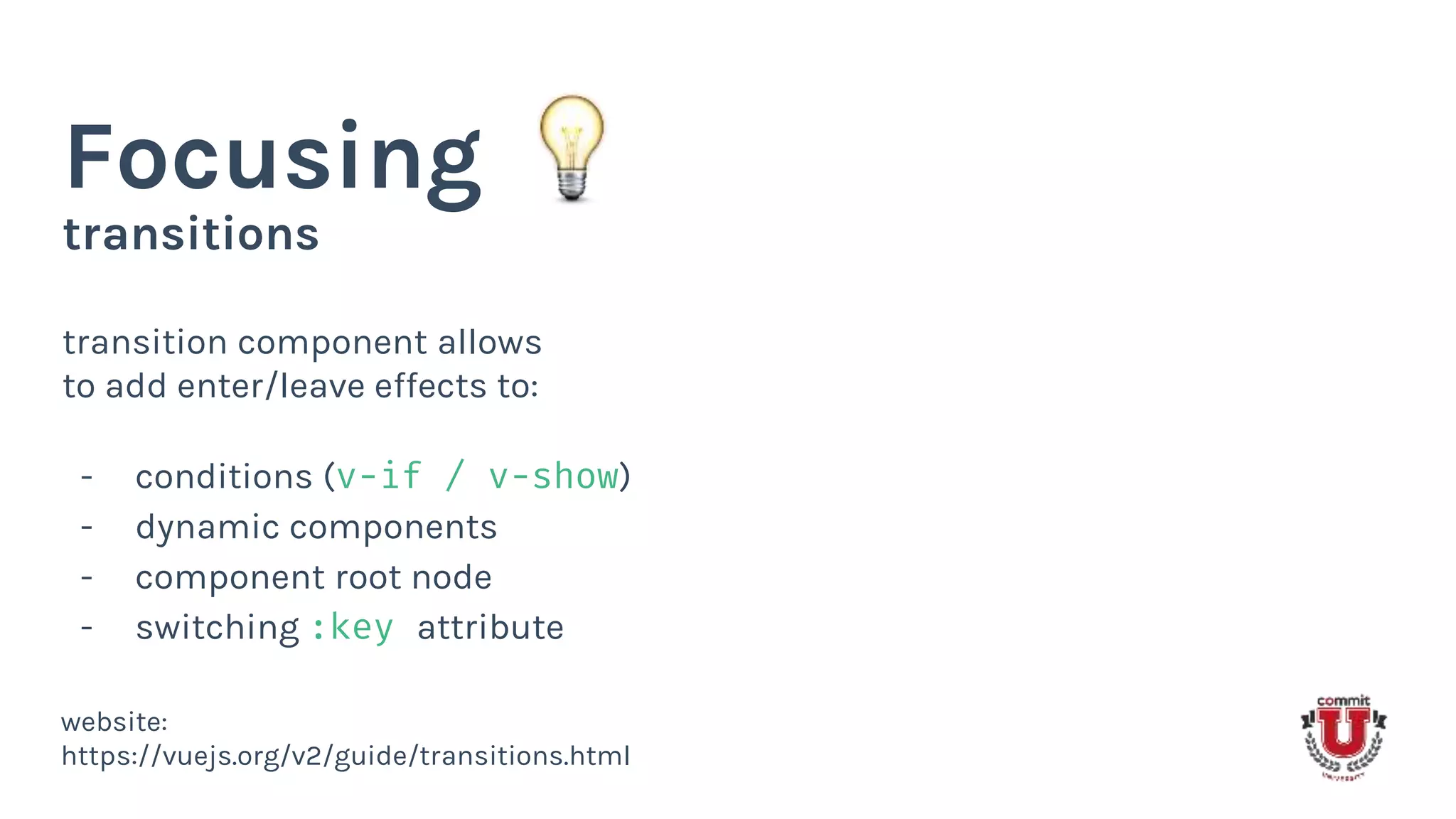 transitions
Focusing
transition component allows
to add enter/leave effects to:
- conditions (v-if / v-show)
- dynamic components
- component root node
- switching :key attribute
website:
https://vuejs.org/v2/guide/transitions.html
 