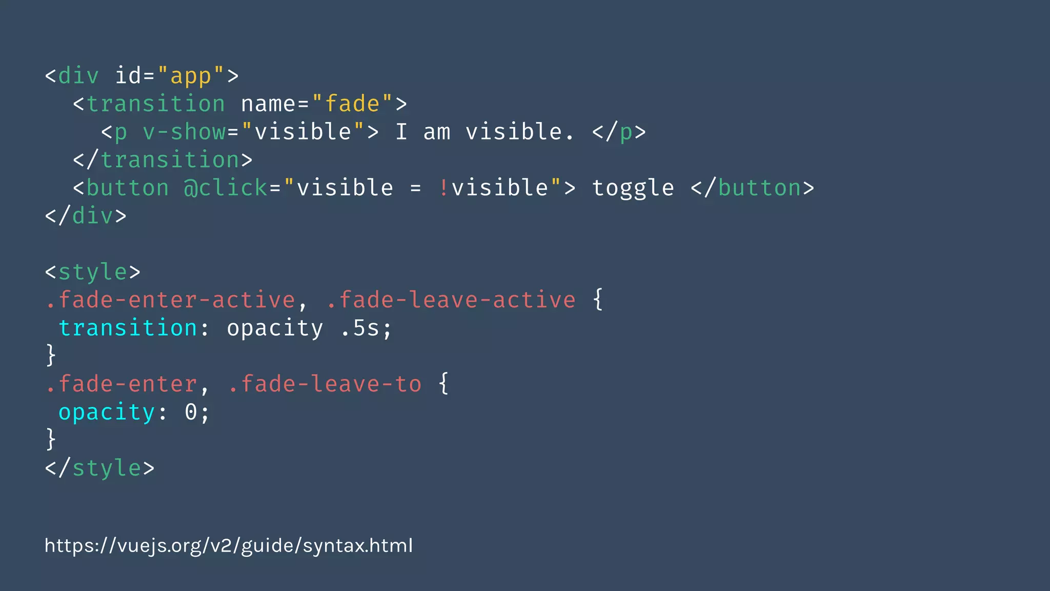 <div id="app">
<transition name="fade">
<p v-show="visible"> I am visible. </p>
</transition>
<button @click="visible = !visible"> toggle </button>
</div>
<style>
.fade-enter-active, .fade-leave-active {
transition: opacity .5s;
}
.fade-enter, .fade-leave-to {
opacity: 0;
}
</style>
https://vuejs.org/v2/guide/syntax.html
 