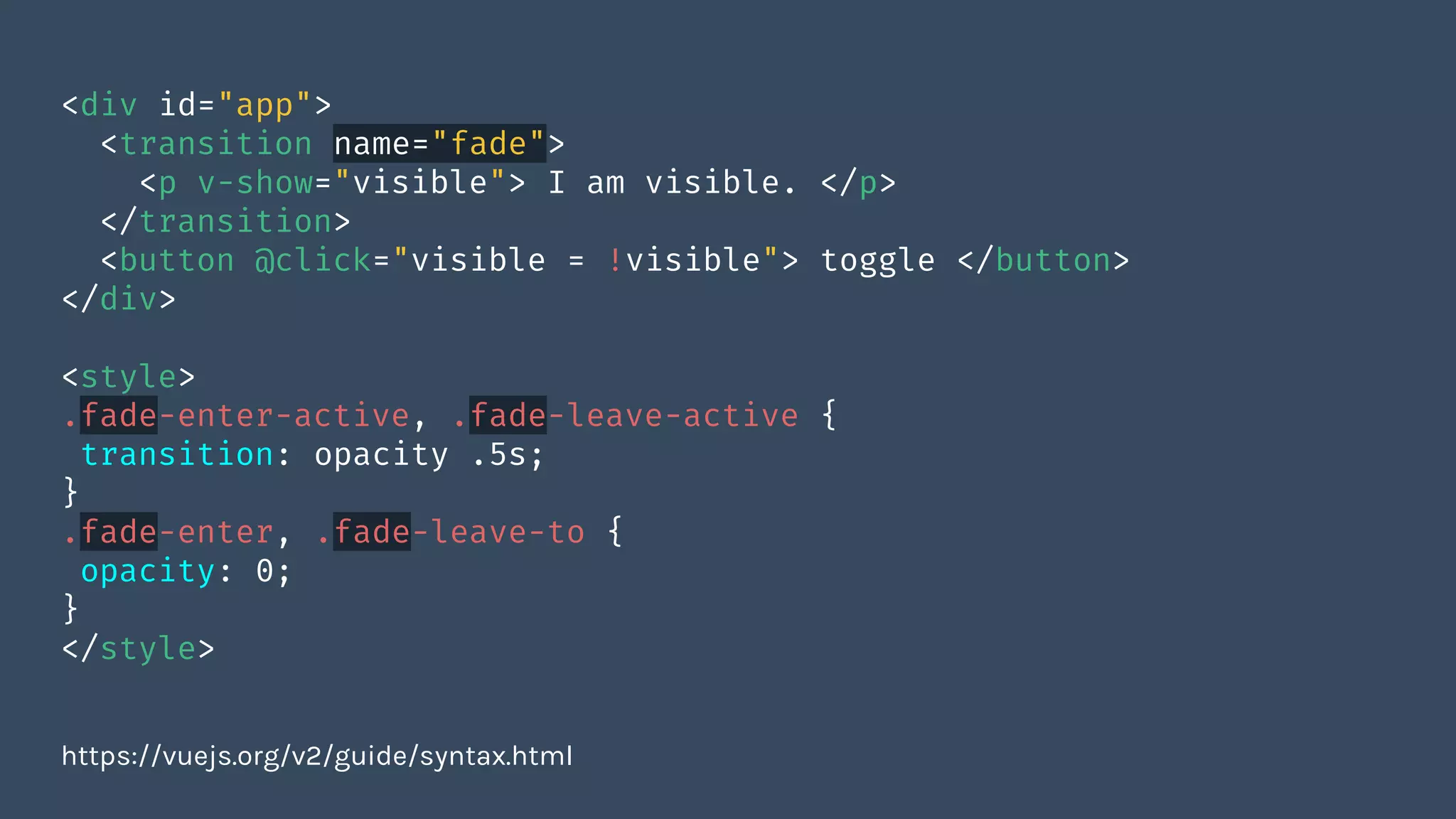 <div id="app">
<transition name="fade">
<p v-show="visible"> I am visible. </p>
</transition>
<button @click="visible = !visible"> toggle </button>
</div>
<style>
.fade-enter-active, .fade-leave-active {
transition: opacity .5s;
}
.fade-enter, .fade-leave-to {
opacity: 0;
}
</style>
https://vuejs.org/v2/guide/syntax.html
 
