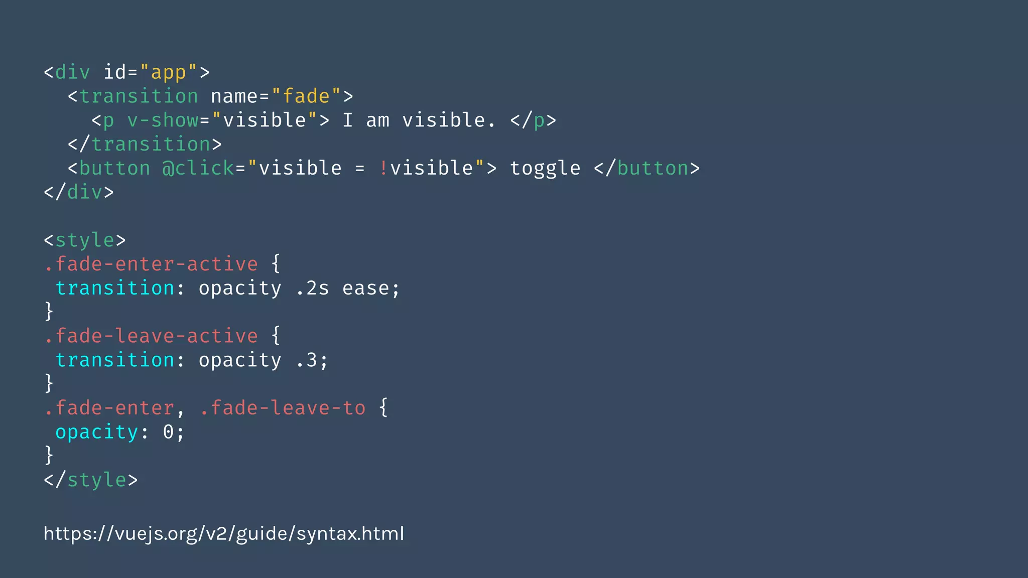 <div id="app">
<transition name="fade">
<p v-show="visible"> I am visible. </p>
</transition>
<button @click="visible = !visible"> toggle </button>
</div>
<style>
.fade-enter-active {
transition: opacity .2s ease;
}
.fade-leave-active {
transition: opacity .3;
}
.fade-enter, .fade-leave-to {
opacity: 0;
}
</style>
https://vuejs.org/v2/guide/syntax.html
 