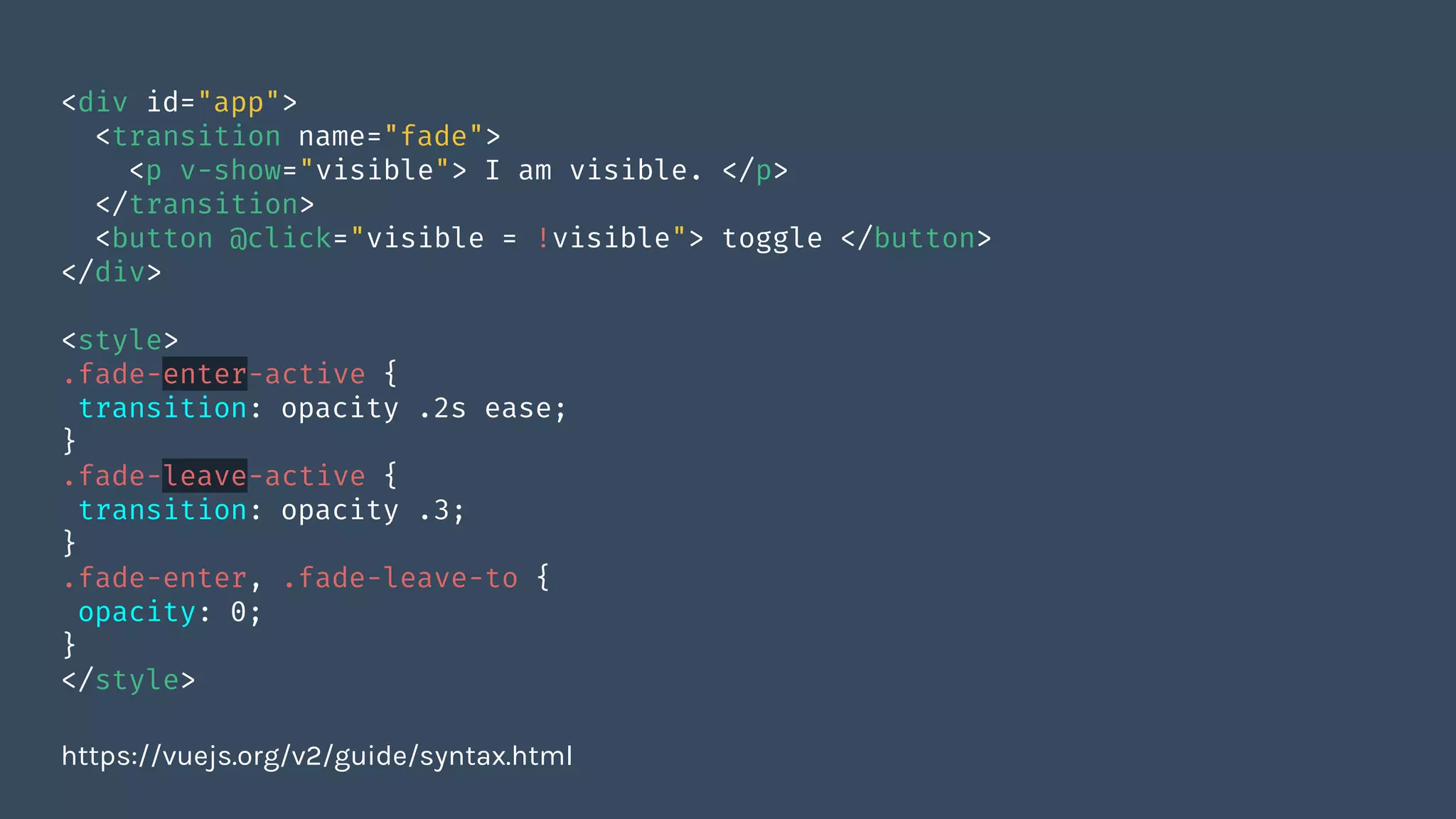 <div id="app">
<transition name="fade">
<p v-show="visible"> I am visible. </p>
</transition>
<button @click="visible = !visible"> toggle </button>
</div>
<style>
.fade-enter-active {
transition: opacity .2s ease;
}
.fade-leave-active {
transition: opacity .3;
}
.fade-enter, .fade-leave-to {
opacity: 0;
}
</style>
https://vuejs.org/v2/guide/syntax.html
 