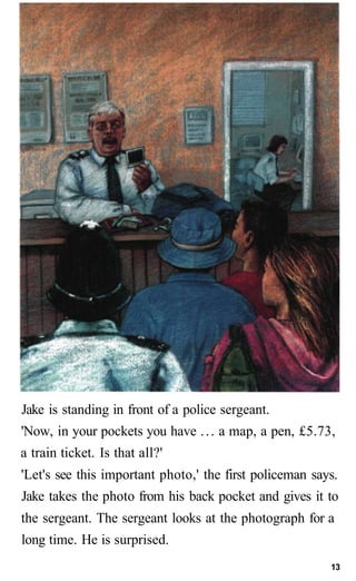 Jake is standing in front of a police sergeant.
'Now, in your pockets you have . . . a map, a pen, £5.73,
a train ticket. ...