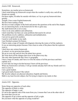 ------------------------------------------------------------------------------------------------------------------------ 
Article #100 Homework 
Sometimes, my teacher gives us homework. 
I don't mind doing my homework except when the weather is really nice, and all my 
friends are outside. 
On those nights, I'd rather be outside with them, so I try to get my homework done 
quickly. 
Tonight, I have some English homework. 
We have been reading a book. 
We have to read a chapter of the book and answer the questions at the end of the chapter. 
It is an interesting book, so the homework for this is quite easy. 
My math homework is not so easy. 
I have to do some addition and subtraction. 
I don't mind that, but there are some problems that need to be solved. 
The problems involve addition, subtraction and multiplication. 
I am not too good with numbers. 
I need to work harder on my math. 
I just finished a project for history. 
I had to make a map of Canada with diagrams showing the routes of all the explorers. 
It was an interesting project because I have been to some of the places that the explorers 
went to. 
I don't have any science homework. 
At school, we are growing bean plants. 
We go in every day and see how the plants have grown. 
We write down all the changes that occur in the plant every day. 
The only other homework that I have is geography. 
I have a map of Canada, and I have to write the names of all the provinces and their 
capitals on it. 
It won't take me long to do that because I know all the provinces. 
When my homework is all done, I will go outside and play ball with my friends until it is 
time to come in. 
I am a good student. 
I get good marks because I like school. 
My favorite subjects are physical education, English and history. 
Math is my least favorite subject, but I'm trying to improve my marks in that. 
------------------------------------------------------------------------------------------------------------------------ 
Article #101 Opposites 
Some things are opposites of each other. 
The opposite of black is white. 
The opposite of happy is sad. 
If I am at the opposite side of the room from you, it means that I am at the other side of 
the room than you are on. 
The opposite of up is down and the opposite of left is right. 
Do you know what the opposite of young would be? 
 