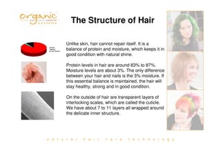 n a t u r a l h a i r c a r e t e c h n o l o g y
Unlike skin, hair cannot repair itself. It is a
balance of protein and moisture, which keeps it in
good condition with natural shine.
Protein levels in hair are around 83% to 87%.
Moisture levels are about 3%. The only difference
between your hair and nails is the 3% moisture. If
this essential balance is maintained, the hair will
stay healthy, strong and in good condition.
On the outside of hair are transparent layers of
interlocking scales, which are called the cuticle.
We have about 7 to 11 layers all wrapped around
the delicate inner structure.
The Structure of Hair
 