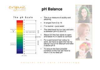 n a t u r a l h a i r c a r e t e c h n o l o g y
pH Balance
• This is a measure of acidity and
alkalinity
• It ranges from 0 to 14
• 7 is neutral – pure water
• The ideal level for our hair and skin
is between pH 4.5 and 5.5
• Above 5.5 the hair starts to open
and below 4.5 it starts to contract
• For a permanent hair colour to
work, we have to open the hair by
taking it out of its ideal pH and take
it above pH 8
• To ensure the best possible
condition of the hair we have to
return it to its ideal pH
 