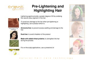 n a t u r a l h a i r c a r e t e c h n o l o g y
Pre-Lightening and
Highlighting Hair
Lightening agents provide a greater degree of lift by oxidising
the natural colour pigment in the hair.
To avoid any damage to the hair when pre-lightening or
highlighting, use a product which is:
Ammonia-free: to prevent excess swelling and damage to the
hair
Dust-free: to avoid inhalation of the product
Made with added wheat proteins: to strengthen the hair
during the process
For on-the-scalp applications, use a protective oil
Human scalp hair, 700x
magnification
 