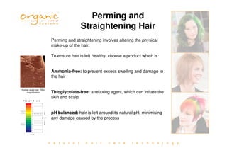 n a t u r a l h a i r c a r e t e c h n o l o g y
Perming and
Straightening Hair
Perming and straightening involves altering the physical
make-up of the hair.
To ensure hair is left healthy, choose a product which is:
Ammonia-free: to prevent excess swelling and damage to
the hair
Thioglycolate-free: a relaxing agent, which can irritate the
skin and scalp
pH balanced: hair is left around its natural pH, minimising
any damage caused by the process
Human scalp hair, 700x
magnification
 