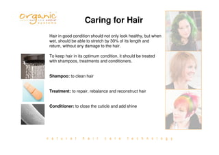 n a t u r a l h a i r c a r e t e c h n o l o g y
Caring for Hair
Hair in good condition should not only look healthy, but when
wet, should be able to stretch by 30% of its length and
return, without any damage to the hair.
To keep hair in its optimum condition, it should be treated
with shampoos, treatments and conditioners.
Shampoo: to clean hair
Treatment: to repair, rebalance and reconstruct hair
Conditioner: to close the cuticle and add shine
 