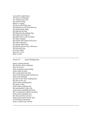 I see yellow maple leaves.
The leaves are beautiful.
It is starting to get cold.
The wind is strong.
Winter is coming.
The leaves fall off the trees.
On Saturday we will clean them up.
The whole family helps.
My Dad gets the rake.
My Mom gets the garbage bags.
My brother and I help too.
We gather leaves with our hands.
We make a big pile.
My brother and I jump in the leaves.
We make a big mess.
Our parents don't mind.
Our parents fill our coats with leaves.
We look really big.
Everyone laughs.
Play time is over.
Back to work.
------------------------------------------------------------------------------------------------------------------------
Article #13 Susan's Wedding Day
Susan is getting married.
Her fiancee's name is Michael.
They are in love.
They are getting married today.
Susan wakes up early.
She is getting her hair done.
Susan is having her make up done too.
Susan looks beautiful.
She puts on her white wedding dress.
She puts on her veil.
Susan needs something blue.
Her garter is blue.
Susan needs something old.
Her grandmother's ring is old.
Susan needs something borrowed.
She is wearing her mother's jewellery.
Susan needs something new.
Her shoes and dress are new.
Susan needs a penny for her shoe.
It will bring her good luck.
Susan is ready to get married.
------------------------------------------------------------------------------------------------------------------------
 