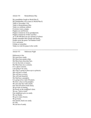 Article #14 Remembrance Day
My grandfather fought in World War II.
My grandmother was a nurse in World War II.
Today is November 11th.
Today is Remembrance Day.
Today we celebrate soldiers.
Everyone wears a poppy.
Poppies are red flowers.
Poppies remind me of my grandparents.
Poppies remind me of their sacrifice.
At 11:00 AM there are two minutes of silence.
People remember their friends and family.
People recite the poem "In Flanders Field."
It is a sad poem.
It helps us remember.
Today we wish for peace in the world.
------------------------------------------------------------------------------------------------------------------------
Article #15 Halloween Night
Halloween is fun.
My mom buys candy.
My Mom buys potato chips.
My Mom buys chocolate bars.
It is for the trick or treaters.
My Mom buys me a costume.
It is a ghost costume.
I am going to be scary.
My sister is going to dress up as a princess.
She will have a wand.
She will have a crown.
She will look beautiful.
My Dad buys a pumpkin.
It is going to be a Jack O'Lantern.
We draw a face on the pumpkin.
We carve the face with a knife.
Our Jack O'Lantern looks funny.
We go trick or treating.
We knock on the neighbour's door.
We say, "trick or treat."
Our neighbours give us candy.
We say thanks.
We go to many houses.
We go home.
Our parents check our candy.
It's safe.
We eat lots of candy.
 