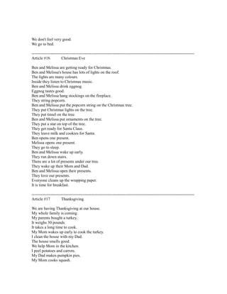 We don't feel very good.
We go to bed.
------------------------------------------------------------------------------------------------------------------------
Article #16 Christmas Eve
Ben and Melissa are getting ready for Christmas.
Ben and Melissa's house has lots of lights on the roof.
The lights are many colours.
Inside they listen to Christmas music.
Ben and Melissa drink eggnog.
Eggnog tastes good.
Ben and Melissa hang stockings on the fireplace.
They string popcorn.
Ben and Melissa put the popcorn string on the Christmas tree.
They put Christmas lights on the tree.
They put tinsel on the tree.
Ben and Melissa put ornaments on the tree.
They put a star on top of the tree.
They get ready for Santa Claus.
They leave milk and cookies for Santa.
Ben opens one present.
Melissa opens one present.
They go to sleep.
Ben and Melissa wake up early.
They run down stairs.
There are a lot of presents under our tree.
They wake up their Mom and Dad.
Ben and Melissa open their presents.
They love our presents.
Everyone cleans up the wrapping paper.
It is time for breakfast.
------------------------------------------------------------------------------------------------------------------------
Article #17 Thanksgiving
We are having Thanksgiving at our house.
My whole family is coming.
My parents bought a turkey.
It weighs 30 pounds.
It takes a long time to cook.
My Mom wakes up early to cook the turkey.
I clean the house with my Dad.
The house smells good.
We help Mom in the kitchen.
I peel potatoes and carrots.
My Dad makes pumpkin pies.
My Mom cooks squash.
 